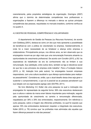 54



coerentemente, pelos propósitos estratégicos da organização. Gramigna (2007)
afirma que o domínio de determinadas competências leva profissionais e
organizações a fazerem a diferença no mercado e elenca as quinze principais
competências das pessoas, requisitadas no mercado brasileiro, conforme verifica-se
no quadro 4.


4.2 GESTÃO DE PESSOAS, COMPETÊNCIAS E VOLUNTARIADO


      O departamento de Gestão de Pessoas (ou Recursos Humanos), de acordo
com Goldberg (2001), destaca-se como um dos que mais apresenta a possibilidade
de beneficiar-se com a prática do voluntariado na empresa. Substancialmente, é
onde há a maior necessidade de se fortalecer a aliança entre empresa e
colaboradores. Principalmente porque, nos últimos anos, se tem observado que os
empregados movem-se por algo mais que uma remuneração financeira atraente ou
oportunidades de crescimento profissional. De acordo com Corullón (2012, p.35) “as
expectativas do trabalhador da era do conhecimento não se limitam à sua
remuneração. Sua satisfação, entre outros itens, também se liga à relevância social
do que faz e aos princípios da empresa onde trabalha”. Para a Fundação Adecco
(2010, p. 62, tradução livre pela autora) “os empregados buscam empresas
responsáveis, com uma cultura saudável e que ofereça oportunidades para realizar-
se pessoalmente”. Considera-se, então, que o atual desafio dessa área seja gerar e
sustentar o comprometimento, o que só é possível se as pessoas perceberem que
sua relação com as organizações agrega valor (DUTRA, 2011).
      No livro Marketing 3.0, Kotler cita uma pesquisa na qual a motivação dos
empregados foi representada da seguinte forma: 58% dos executivos destacavam
que a cultura e valores da marca eram fatores importantes para motivação, seguido
pela oportunidade de crescimento na carreira e remuneração diferenciada,
respaldados por 39% e 29% dos entrevistados, respectivamente. Em referência a
outra pesquisa, sobre a imagem das diferentes profissões, na qual foi exposto que
apenas 16% dos entrevistados declararam respeitar a integridade dos executivos,
Kotler (2010, p. 79) concluiu que “as profissões mais admiradas são aquelas que
fazem diferença pessoal na vida das pessoas”.
 