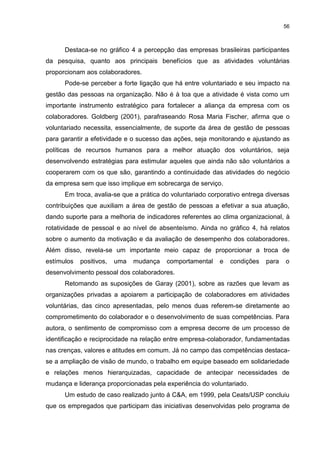 56



      Destaca-se no gráfico 4 a percepção das empresas brasileiras participantes
da pesquisa, quanto aos principais benefícios que as atividades voluntárias
proporcionam aos colaboradores.
      Pode-se perceber a forte ligação que há entre voluntariado e seu impacto na
gestão das pessoas na organização. Não é à toa que a atividade é vista como um
importante instrumento estratégico para fortalecer a aliança da empresa com os
colaboradores. Goldberg (2001), parafraseando Rosa Maria Fischer, afirma que o
voluntariado necessita, essencialmente, de suporte da área de gestão de pessoas
para garantir a efetividade e o sucesso das ações, seja monitorando e ajustando as
políticas de recursos humanos para a melhor atuação dos voluntários, seja
desenvolvendo estratégias para estimular aqueles que ainda não são voluntários a
cooperarem com os que são, garantindo a continuidade das atividades do negócio
da empresa sem que isso implique em sobrecarga de serviço.
      Em troca, avalia-se que a prática do voluntariado corporativo entrega diversas
contribuições que auxiliam a área de gestão de pessoas a efetivar a sua atuação,
dando suporte para a melhoria de indicadores referentes ao clima organizacional, à
rotatividade de pessoal e ao nível de absenteísmo. Ainda no gráfico 4, há relatos
sobre o aumento da motivação e da avaliação de desempenho dos colaboradores.
Além disso, revela-se um importante meio capaz de proporcionar a troca de
estímulos   positivos,   uma   mudança   comportamental    e   condições   para   o
desenvolvimento pessoal dos colaboradores.
      Retomando as suposições de Garay (2001), sobre as razões que levam as
organizações privadas a apoiarem a participação de colaboradores em atividades
voluntárias, das cinco apresentadas, pelo menos duas referem-se diretamente ao
comprometimento do colaborador e o desenvolvimento de suas competências. Para
autora, o sentimento de compromisso com a empresa decorre de um processo de
identificação e reciprocidade na relação entre empresa-colaborador, fundamentadas
nas crenças, valores e atitudes em comum. Já no campo das competências destaca-
se a ampliação de visão de mundo, o trabalho em equipe baseado em solidariedade
e relações menos hierarquizadas, capacidade de antecipar necessidades de
mudança e liderança proporcionadas pela experiência do voluntariado.
      Um estudo de caso realizado junto á C&A, em 1999, pela Ceats/USP concluiu
que os empregados que participam das iniciativas desenvolvidas pelo programa de
 