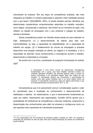 57



voluntariado da empresa “têm seu leque de competências ampliado, são mais
integrados ao trabalho e à própria organização e adquirem maior satisfação pessoal
com o que fazem” (GOLDBERG, 2001). O estudo também permitiu identificar que
determinadas características comportamentais adquiridas no trabalho voluntário,
como alegria, compreensão e tolerância, não limitam-se ao momento da ação, mas
refletem na relação do empregado com o seu ambiente e colegas de trabalho,
clientes e familiares.
       Outras competências podem ser inferidas desse estudo de caso realizado na
C&A.    Destacam-se        (1)   o   desenvolvimento       de   talento    para    lidar   com
imprevisibilidade, ou seja, a capacidade de adaptabilidade, (2) a capacidade de
trabalho em equipe, (3) o fortalecimento do vínculo do empregado à empresa
desenvolve uma atuação orientada ao cliente, ao negócio e à resultados, e (4) a
capacidade de assimilar novos conhecimentos e empregá-los durante o trabalho,
disseminando a criatividade e a inovação.
       De acordo com Luis Covo, coordenador do programa Voluntariado do Instituto
C&A5


                         o voluntariado é uma forma incrível de desenvolver competências
                         fundamentais com o grupo, pois fazer trabalho voluntário envolve um
                         ambiente altamente complexo. Na empresa falamos sobre a cultura do
                         serviço comunitário, e os voluntários sabem fazer isso melhor do que
                         ninguém. O voluntariado oferece aos funcionários a oportunidade de
                         mostrar como eles podem trabalhar bem e se tornar líderes dentro da
                         empresa. O voluntariado conecta-os a algo que estava adormecido e que
                         era imperceptível para a empresa (IAVE, 2011, p. 19).


       Compreende-se que é do pensamento comum considerações quanto o valor
do voluntariado para a ampliação do conhecimento e desenvolvimento de
habilidades e talentos do colaboradores, o que é extremamente fundamental ao,
cada vez melhor, desempenho das organizações. Corullón (2012) aponta que a
possibilidade de tranferência de competências e técnicas modernas, proporciona a
disseminação dos conhecimentos para além da empresa e configura-se como um
dos aspectos mais importantes do voluntariado empresarial.



5
  É uma organização sem fins lucrativos de interesse público, fundada em 1991, em resposta á
demandas de acionistas da rede de lojas C&A para institucionalização da política de investimento
social no Brasil.
 