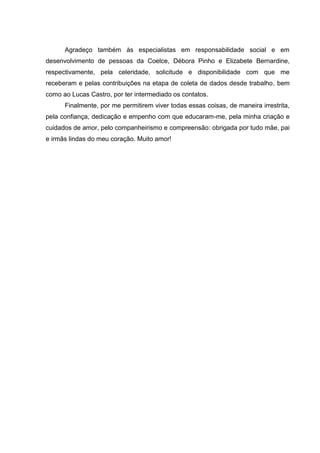 Agradeço também às especialistas em responsabilidade social e em
desenvolvimento de pessoas da Coelce, Débora Pinho e Elizabete Bernardine,
respectivamente, pela celeridade, solicitude e disponibilidade com que me
receberam e pelas contribuições na etapa de coleta de dados desde trabalho, bem
como ao Lucas Castro, por ter intermediado os contatos.
      Finalmente, por me permitirem viver todas essas coisas, de maneira irrestrita,
pela confiança, dedicação e empenho com que educaram-me, pela minha criação e
cuidados de amor, pelo companheirismo e compreensão: obrigada por tudo mãe, pai
e irmãs lindas do meu coração. Muito amor!
 