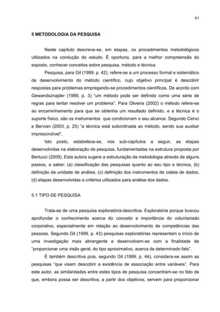 61



5 METODOLOGIA DA PESQUISA


      Neste capítulo descreve-se, em etapas, os procedimentos metodológicos
utilizados na condução do estudo. É oportuno, para a melhor compreensão do
exposto, conhecer conceitos sobre pesquisa, método e técnica.
      Pesquisa, para Gil (1999, p. 42), refere-se a um processo formal e sistemático
de desenvolvimento do método científico, cujo objetivo principal é descobrir
respostas para problemas empregando-se procedimentos científicos. De acordo com
Gewandsznajder (1989, p. 3) “um método pode ser definido como uma série de
regras para tentar resolver um problema”. Para Oliveira (2002) o método refere-se
ao encaminhamento para que se obtenha um resultado definido, e a técnica é o
suporte físico, são os instrumentos que condicionam o seu alcance. Segundo Cervo
e Bervian (2003, p. 25) “a técnica está subordinada ao método, sendo sua auxiliar
imprescindível”.
      Isto   posto,   estabelece-se,   nos   sub-capítulos   a   seguir,   as   etapas
desenvolvidas na elaboração da pesquisa, fundamentadas na estrutura proposta por
Bertucci (2009). Esta autora sugere a estruturação da metodologia através de alguns
passos, a saber: (a) classificação das pesquisas quanto ao seu tipo e técnica, (b)
definição da unidade de análise, (c) definição dos instrumentos de coleta de dados,
(d) etapas desenvolvidas e critérios utilizados para análise dos dados.


5.1 TIPO DE PESQUISA


      Trata-se de uma pesquisa exploratória-descritiva. Exploratória porque buscou
aprofundar o conhecimento acerca do conceito e importância do voluntariado
corporativo, especialmente em relação ao desenvolvimento de competências das
pessoas. Segundo Gil (1999, p. 43) pesquisas exploratórias representam o início de
uma investigação mais abrangente e desenvolvem-se com a finalidade de
“proporcionar uma visão geral, do tipo aproximativo, acerca de determinado fato”.
      É também descritiva pois, segundo Gil (1999, p. 44), considera-se assim as
pesquisas “que visam descobrir a existência de associação entre variáveis”. Para
este autor, as similaridades entre estes tipos de pesquisa concentram-se no fato de
que, embora possa ser descritiva, a partir dos objetivos, servem para proporcionar
 
