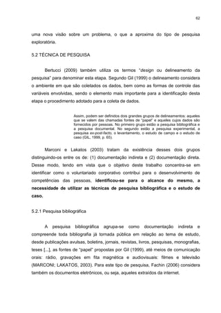 62



uma nova visão sobre um problema, o que a aproxima do tipo de pesquisa
exploratória.

5.2 TÉCNICA DE PESQUISA


        Bertucci (2009) também utiliza os termos “design ou delineamento da
pesquisa” para denominar esta etapa. Segundo Gil (1999) o delineamento considera
o ambiente em que são coletados os dados, bem como as formas de controle das
variáveis envolvidas, sendo o elemento mais importante para a identificação desta
etapa o procedimento adotado para a coleta de dados.


                       Assim, podem ser definidos dois grandes grupos de delineamentos: aqueles
                       que se valem das chamadas fontes de “papel” e aqueles cujos dados são
                       fornecidos por pessoas. No primeiro grupo estão a pesquisa bibliográfica e
                       a pesquisa documental. No segundo estão a pesquisa experimental, a
                       pesquisa ex-post-facto, o levantamento, o estudo de campo e o estudo de
                       caso (GIL, 1999, p. 65).


        Marconi e Lakatos (2003) tratam da existência desses dois grupos
distinguindo-os entre os de: (1) documentação indireta e (2) documentação direta.
Desse modo, tendo em vista que o objetivo deste trabalho concentra-se em
identificar como o voluntariado corporativo contribui para o desenvolvimento de
competências das pessoas, identificou-se para o alcance do mesmo, a
necessidade de utilizar as técnicas de pesquisa bibliográfica e o estudo de
caso.


5.2.1 Pesquisa bibliográfica


        A   pesquisa   bibliográfica    agrupa-se      como     documentação        indireta   e
compreende toda bibliografia já tornada pública em relação ao tema de estudo,
desde publicações avulsas, boletins, jornais, revistas, livros, pesquisas, monografias,
teses [...], as fontes de “papel” propostas por Gil (1999), até meios de comunicação
orais: rádio, gravações em fita magnética e audiovisuais: filmes e televisão
(MARCONI; LAKATOS, 2003). Para este tipo de pesquisa, Fachin (2006) considera
também os documentos eletrônicos, ou seja, aqueles extraídos da internet.
 