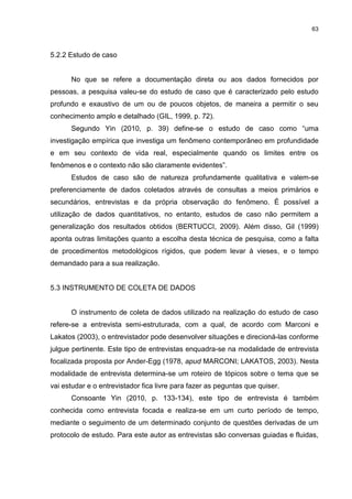 63



5.2.2 Estudo de caso


      No que se refere a documentação direta ou aos dados fornecidos por
pessoas, a pesquisa valeu-se do estudo de caso que é caracterizado pelo estudo
profundo e exaustivo de um ou de poucos objetos, de maneira a permitir o seu
conhecimento amplo e detalhado (GIL, 1999, p. 72).
      Segundo Yin (2010, p. 39) define-se o estudo de caso como “uma
investigação empírica que investiga um fenômeno contemporâneo em profundidade
e em seu contexto de vida real, especialmente quando os limites entre os
fenômenos e o contexto não são claramente evidentes”.
      Estudos de caso são de natureza profundamente qualitativa e valem-se
preferenciamente de dados coletados através de consultas a meios primários e
secundários, entrevistas e da própria observação do fenômeno. É possível a
utilização de dados quantitativos, no entanto, estudos de caso não permitem a
generalização dos resultados obtidos (BERTUCCI, 2009). Além disso, Gil (1999)
aponta outras limitações quanto a escolha desta técnica de pesquisa, como a falta
de procedimentos metodológicos rígidos, que podem levar à vieses, e o tempo
demandado para a sua realização.


5.3 INSTRUMENTO DE COLETA DE DADOS


      O instrumento de coleta de dados utilizado na realização do estudo de caso
refere-se a entrevista semi-estruturada, com a qual, de acordo com Marconi e
Lakatos (2003), o entrevistador pode desenvolver situações e direcioná-las conforme
julgue pertinente. Este tipo de entrevistas enquadra-se na modalidade de entrevista
focalizada proposta por Ander-Egg (1978, apud MARCONI; LAKATOS, 2003). Nesta
modalidade de entrevista determina-se um roteiro de tópicos sobre o tema que se
vai estudar e o entrevistador fica livre para fazer as peguntas que quiser.
      Consoante Yin (2010, p. 133-134), este tipo de entrevista é também
conhecida como entrevista focada e realiza-se em um curto período de tempo,
mediante o seguimento de um determinado conjunto de questões derivadas de um
protocolo de estudo. Para este autor as entrevistas são conversas guiadas e fluidas,
 