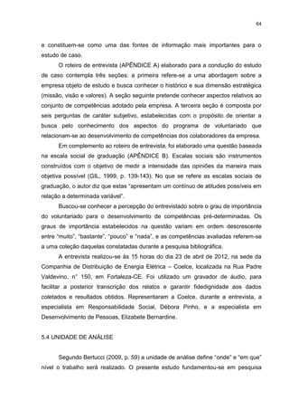 64



e constituem-se como uma das fontes de informação mais importantes para o
estudo de caso.
      O roteiro de entrevista (APÊNDICE A) elaborado para a condução do estudo
de caso contempla três seções: a primeira refere-se a uma abordagem sobre a
empresa objeto de estudo e busca conhecer o histórico e sua dimensão estratégica
(missão, visão e valores). A seção seguinte pretende conhecer aspectos relativos ao
conjunto de competências adotado pela empresa. A terceira seção é composta por
seis perguntas de caráter subjetivo, estabelecidas com o propósito de orientar a
busca pelo conhecimento dos aspectos do programa de voluntariado que
relacionam-se ao desenvolvimento de competências dos colaboradores da empresa.
      Em complemento ao roteiro de entrevista, foi elaborado uma questão baseada
na escala social de graduação (APÊNDICE B). Escalas sociais são instrumentos
construídos com o objetivo de medir a intensidade das opiniões da maneira mais
objetiva possível (GIL, 1999, p. 139-143). No que se refere as escalas sociais de
graduação, o autor diz que estas “apresentam um contínuo de atitudes possíveis em
relação a determinada variável”.
      Buscou-se conhecer a percepção do entrevistado sobre o grau de importância
do voluntariado para o desenvolvimento de competências pré-determinadas. Os
graus de importância estabelecidos na questão variam em ordem descrescente
entre “muito”, “bastante”, “pouco” e “nada”, e as competências avaliadas referem-se
a uma coleção daquelas constatadas durante a pesquisa bibliográfica.
      A entrevista realizou-se às 15 horas do dia 23 de abril de 2012, na sede da
Companhia de Distribuição de Energia Elétrica – Coelce, localizada na Rua Padre
Valdevino, n° 150, em Fortaleza-CE. Foi utilizado um gravador de áudio, para
facilitar a posterior transcrição dos relatos e garantir fidedignidade aos dados
coletados e resultados obtidos. Representaram a Coelce, durante a entrevista, a
especialista em Responsabilidade Social, Débora Pinho, e a especialista em
Desenvolvimento de Pessoas, Elizabete Bernardine.


5.4 UNIDADE DE ANÁLISE


      Segundo Bertucci (2009, p. 59) a unidade de análise define “onde” e “em que”
nível o trabalho será realizado. O presente estudo fundamentou-se em pesquisa
 