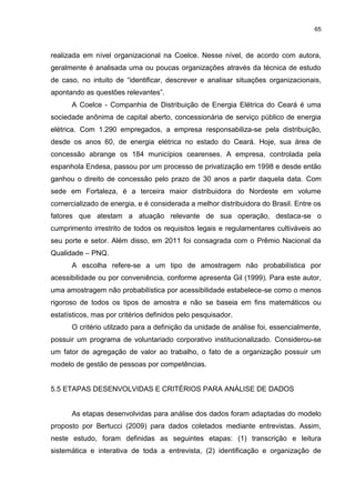 65



realizada em nível organizacional na Coelce. Nesse nível, de acordo com autora,
geralmente é analisada uma ou poucas organizações através da técnica de estudo
de caso, no intuito de “identificar, descrever e analisar situações organizacionais,
apontando as questões relevantes”.
      A Coelce - Companhia de Distribuição de Energia Elétrica do Ceará é uma
sociedade anônima de capital aberto, concessionária de serviço público de energia
elétrica. Com 1.290 empregados, a empresa responsabiliza-se pela distribuição,
desde os anos 60, de energia elétrica no estado do Ceará. Hoje, sua área de
concessão abrange os 184 municípios cearenses. A empresa, controlada pela
espanhola Endesa, passou por um processo de privatização em 1998 e desde então
ganhou o direito de concessão pelo prazo de 30 anos a partir daquela data. Com
sede em Fortaleza, é a terceira maior distribuidora do Nordeste em volume
comercializado de energia, e é considerada a melhor distribuidora do Brasil. Entre os
fatores que atestam a atuação relevante de sua operação, destaca-se o
cumprimento irrestrito de todos os requisitos legais e regulamentares cultiváveis ao
seu porte e setor. Além disso, em 2011 foi consagrada com o Prêmio Nacional da
Qualidade – PNQ.
      A escolha refere-se a um tipo de amostragem não probabilística por
acessibilidade ou por conveniência, conforme apresenta Gil (1999). Para este autor,
uma amostragem não probabilística por acessibilidade estabelece-se como o menos
rigoroso de todos os tipos de amostra e não se baseia em fins matemáticos ou
estatísticos, mas por critérios definidos pelo pesquisador.
      O critério utilzado para a definição da unidade de análise foi, essencialmente,
possuir um programa de voluntariado corporativo institucionalizado. Considerou-se
um fator de agregação de valor ao trabalho, o fato de a organização possuir um
modelo de gestão de pessoas por competências.


5.5 ETAPAS DESENVOLVIDAS E CRITÉRIOS PARA ANÁLISE DE DADOS


      As etapas desenvolvidas para análise dos dados foram adaptadas do modelo
proposto por Bertucci (2009) para dados coletados mediante entrevistas. Assim,
neste estudo, foram definidas as seguintes etapas: (1) transcrição e leitura
sistemática e interativa de toda a entrevista, (2) identificação e organização de
 