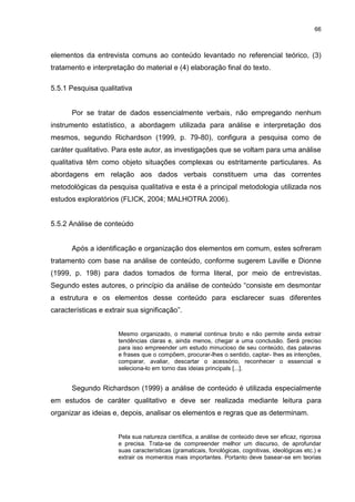66



elementos da entrevista comuns ao conteúdo levantado no referencial teórico, (3)
tratamento e interpretação do material e (4) elaboração final do texto.

5.5.1 Pesquisa qualitativa


       Por se tratar de dados essencialmente verbais, não empregando nenhum
instrumento estatístico, a abordagem utilizada para análise e interpretação dos
mesmos, segundo Richardson (1999, p. 79-80), configura a pesquisa como de
caráter qualitativo. Para este autor, as investigações que se voltam para uma análise
qualitativa têm como objeto situações complexas ou estritamente particulares. As
abordagens em relação aos dados verbais constituem uma das correntes
metodológicas da pesquisa qualitativa e esta é a principal metodologia utilizada nos
estudos exploratórios (FLICK, 2004; MALHOTRA 2006).


5.5.2 Análise de conteúdo


       Após a identificação e organização dos elementos em comum, estes sofreram
tratamento com base na análise de conteúdo, conforme sugerem Laville e Dionne
(1999, p. 198) para dados tomados de forma literal, por meio de entrevistas.
Segundo estes autores, o princípio da análise de conteúdo “consiste em desmontar
a estrutura e os elementos desse conteúdo para esclarecer suas diferentes
características e extrair sua significação”.


                      Mesmo organizado, o material continua bruto e não permite ainda extrair
                      tendências claras e, ainda menos, chegar a uma conclusão. Será preciso
                      para isso empreender um estudo minucioso de seu conteúdo, das palavras
                      e frases que o compõem, procurar-lhes o sentido, captar- Ihes as intenções,
                      comparar, avaliar, descartar o acessório, reconhecer o essencial e
                      seleciona-lo em torno das ideias principals [...].


       Segundo Richardson (1999) a análise de conteúdo é utilizada especialmente
em estudos de caráter qualitativo e deve ser realizada mediante leitura para
organizar as ideias e, depois, analisar os elementos e regras que as determinam.


                      Pela sua natureza científica, a análise de conteúdo deve ser eficaz, rigorosa
                      e precisa. Trata-se de compreender melhor um discurso, de aprofundar
                      suas características (gramaticais, fonológicas, cognitivas, ideológicas etc.) e
                      extrair os momentos mais importantes. Portanto deve basear-se em teorias
 