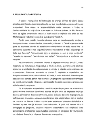 69



6 RESULTADOS DA PESQUISA


      A Coelce - Companhia de Distribuição de Energia Elétrica do Ceará, possui
projetos reconhecidos internacionalmente por sua contribuição ao desenvolvimento
sustentável. Suas ações de responsabilidade social elevaram o Índice de
Sustentabilidade Social (ISE) de suas ações da Bolsa de Valores de São Paulo ao
nível de ações preferenciais classe A. Além disso a empresa está entre as 150
Melhores para Trabalhar, segundo o Guia Exame-Você S.A.
      Tendo como missão “energia orientada para um relacionamento próximo e
transparente com nossos clientes, crescendo junto com o Ceará e gerando valor
para os acionistas, através da satisfação e compromisso de todo nosso time”, a
companhia sustenta-se nos seguintes valores: “respeitamos a vida”, “segurança em
tudo que fazemos”, “compromisso com a sociedade e com o meio ambiente”,
“respeito às pessoas”, “simplicidade nas ações”, “transparência e confiança nas
relações”.
      Pautado em cada um desses valores, a empresa estruturou, em 2012, o seu
Programa de Voluntariado Corporativo, o Rede do Bem, que tem como objetivos
promover a satisfação dos colaboradores e estreitar a relação entre empresa e as
comunidades. Conforme apresenta o quadro 7, segundo a especialista em
Responsabilidade Social, Débora Pinho, a Coelce já vinha realizando diversas ações
sociais nesse sentido, porém não dentro de um programa organizado com formação
de comitê, comunicação integrada, e participação dos colaboradores no processo de
estruturação do programa.
      De acordo com a especialista, a estruturação do programa de voluntariado
partiu de uma orientação corporativa através da qual todas as empresas do grupo
Endesa participaram do desenvolvimento, desde a criação do nome do programa, da
definição dos propósitos, aplicando questionários aos colaboradores com o objetivo
de conhecer os tipos de práticas com as quais as pessoas gostariam de trabalhar e
também aqueles que já atuavam como voluntários. A partir daí, deu-se inicio à
divulgação do programa, utilizando inclusive colaboradores das empresas como
personagens, enaltecendo suas atuações anteriores em atividades de voluntariado,
no intuito de despertar o interesse dos demais empregados.
 