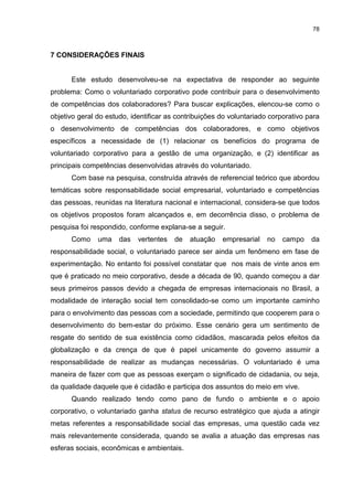 78



7 CONSIDERAÇÕES FINAIS


      Este estudo desenvolveu-se na expectativa de responder ao seguinte
problema: Como o voluntariado corporativo pode contribuir para o desenvolvimento
de competências dos colaboradores? Para buscar explicações, elencou-se como o
objetivo geral do estudo, identificar as contribuições do voluntariado corporativo para
o desenvolvimento de competências dos colaboradores, e como objetivos
específicos a necessidade de (1) relacionar os benefícios do programa de
voluntariado corporativo para a gestão de uma organização, e (2) identificar as
principais competências desenvolvidas através do voluntariado.
      Com base na pesquisa, construída através de referencial teórico que abordou
temáticas sobre responsabilidade social empresarial, voluntariado e competências
das pessoas, reunidas na literatura nacional e internacional, considera-se que todos
os objetivos propostos foram alcançados e, em decorrência disso, o problema de
pesquisa foi respondido, conforme explana-se a seguir.
      Como     uma    das   vertentes   de   atuação   empresarial    no   campo    da
responsabilidade social, o voluntariado parece ser ainda um fenômeno em fase de
experimentação. No entanto foi possível constatar que nos mais de vinte anos em
que é praticado no meio corporativo, desde a década de 90, quando começou a dar
seus primeiros passos devido a chegada de empresas internacionais no Brasil, a
modalidade de interação social tem consolidado-se como um importante caminho
para o envolvimento das pessoas com a sociedade, permitindo que cooperem para o
desenvolvimento do bem-estar do próximo. Esse cenário gera um sentimento de
resgate do sentido de sua existência como cidadãos, mascarada pelos efeitos da
globalização e da crença de que é papel unicamente do governo assumir a
responsabilidade de realizar as mudanças necessárias. O voluntariado é uma
maneira de fazer com que as pessoas exerçam o significado de cidadania, ou seja,
da qualidade daquele que é cidadão e participa dos assuntos do meio em vive.
      Quando realizado tendo como pano de fundo o ambiente e o apoio
corporativo, o voluntariado ganha status de recurso estratégico que ajuda a atingir
metas referentes a responsabilidade social das empresas, uma questão cada vez
mais relevantemente considerada, quando se avalia a atuação das empresas nas
esferas sociais, econômicas e ambientais.
 