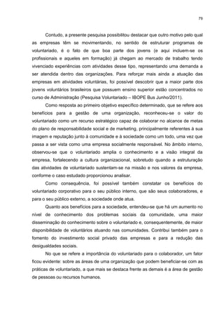 79



      Contudo, a presente pesquisa possibilitou destacar que outro motivo pelo qual
as empresas têm se movimentando, no sentido de estruturar programas de
voluntariado, é o fato de que boa parte dos jovens (e aqui incluem-se os
profissionais e aqueles em formação) já chegam ao mercado de trabalho tendo
vivenciado experiências com atividades desse tipo, representando uma demanda a
ser atendida dentro das organizações. Para reforçar mais ainda a atuação das
empresas em atividades voluntárias, foi possível descobrir que a maior parte dos
jovens voluntários brasileiros que possuem ensino superior estão concentrados no
curso de Administração (Pesquisa Voluntariado – IBOPE Bus Junho/2011).
      Como resposta ao primeiro objetivo específico determinado, que se refere aos
benefícios para a gestão de uma organização, reconheceu-se o valor do
voluntariado como um recurso estratégico capaz de colaborar no alcance de metas
do plano de responsabilidade social e de marketing, principalmente referentes à sua
imagem e reputação junto à comunidade e à sociedade como um todo, uma vez que
passa a ser vista como uma empresa socialmente responsável. No âmbito interno,
observou-se que o voluntariado amplia o conhecimento e a visão integral da
empresa, fortalecendo a cultura organizacional, sobretudo quando a estruturação
das atividades de voluntariado sustentam-se na missão e nos valores da empresa,
conforme o caso estudado proporcionou analisar.
      Como consequência, foi possível também constatar os benefícios do
voluntariado corporativo para o seu público interno, que são seus colaboradores, e
para o seu público externo, a sociedade onde atua.
      Quanto aos benefícios para a sociedade, entendeu-se que há um aumento no
nível de conhecimento dos problemas sociais da comunidade, uma maior
disseminação do conhecimento sobre o voluntariado e, consequentemente, de maior
disponibilidade de voluntários atuando nas comunidades. Contribui também para o
fomento do investimento social privado das empresas e para a redução das
desigualdades sociais.
      No que se refere a importância do voluntariado para o colaborador, um fator
ficou evidente: sobre as áreas de uma organização que podem beneficiar-se com as
práticas de voluntariado, a que mais se destaca frente as demais é a área de gestão
de pessoas ou recursos humanos.
 
