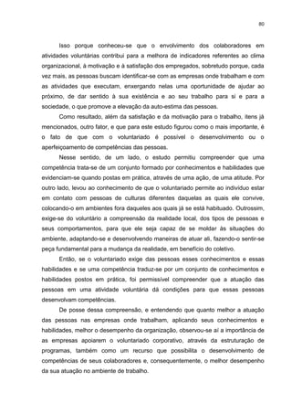 80



      Isso porque conheceu-se que o envolvimento dos colaboradores em
atividades voluntárias contribui para a melhora de indicadores referentes ao clima
organizacional, à motivação e à satisfação dos empregados, sobretudo porque, cada
vez mais, as pessoas buscam identificar-se com as empresas onde trabalham e com
as atividades que executam, enxergando nelas uma oportunidade de ajudar ao
próximo, de dar sentido à sua existência e ao seu trabalho para si e para a
sociedade, o que promove a elevação da auto-estima das pessoas.
      Como resultado, além da satisfação e da motivação para o trabalho, itens já
mencionados, outro fator, e que para este estudo figurou como o mais importante, é
o fato de que com o voluntariado é possível o desenvolvimento ou o
aperfeiçoamento de competências das pessoas.
      Nesse sentido, de um lado, o estudo permitiu compreender que uma
competência trata-se de um conjunto formado por conhecimentos e habilidades que
evidenciam-se quando postas em prática, através de uma ação, de uma atitude. Por
outro lado, levou ao conhecimento de que o voluntariado permite ao indivíduo estar
em contato com pessoas de culturas diferentes daquelas as quais ele convive,
colocando-o em ambientes fora daqueles aos quais já se está habituado. Outrossim,
exige-se do voluntário a compreensão da realidade local, dos tipos de pessoas e
seus comportamentos, para que ele seja capaz de se moldar às situações do
ambiente, adaptando-se e desenvolvendo maneiras de atuar ali, fazendo-o sentir-se
peça fundamental para a mudança da realidade, em benefício do coletivo.
      Então, se o voluntariado exige das pessoas esses conhecimentos e essas
habilidades e se uma competência traduz-se por um conjunto de conhecimentos e
habilidades postos em prática, foi permissível compreender que a atuação das
pessoas em uma atividade voluntária dá condições para que essas pessoas
desenvolvam competências.
      De posse dessa compreensão, e entendendo que quanto melhor a atuação
das pessoas nas empresas onde trabalham, aplicando seus conhecimentos e
habilidades, melhor o desempenho da organização, observou-se aí a importância de
as empresas apoiarem o voluntariado corporativo, através da estruturação de
programas, também como um recurso que possibilita o desenvolvimento de
competências de seus colaboradores e, consequentemente, o melhor desempenho
da sua atuação no ambiente de trabalho.
 