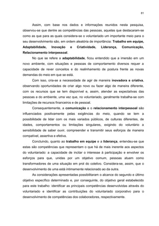 81



      Assim, com base nos dados e informações reunidos nesta pesquisa,
observou-se que dentre as competências das pessoas, aquelas que destacaram-se
como as que para as quais considera-se o voluntariado um importante meio para o
seu desenvolvimento são, em ordem aleatória de importância: Trabalho em equipe,
Adaptabilidade,     Inovação       e   Criatividade,   Liderança,   Comunicação,
Relacionamento interpessoal.
      No que se refere a adaptabilidade, ficou entendido que a imersão em um
novo ambiente, com situações e pessoas de comportamento diversos requer a
capacidade de rever conceitos e do realinhamento de postura frente as novas
demandas do meio em que se está.
      Com isso, cria-se a necessidade de agir de maneira inovadora e criativa,
observando oportunidades de criar algo novo ou fazer algo de maneira diferente,
com os recursos que se tem disponível e, assim, atender as expectativas das
pessoas e do ambiente, uma vez que, no voluntariado, geralmente trabalha-se com
limitações de recursos financeiros e de pessoal.
      Consequentemente, a comunicação e o relacionamento interpessoal são
influenciados positivamente pelas exigências do meio, quando se tem a
possibilidade de lidar com os mais variados públicos, de culturas diferentes, de
idades, comportamentos ou limitações singulares, exigindo do voluntário a
sensibilidade de saber ouvir, compreender e transmitir seus esforços de maneira
compatível, assertiva e efetiva.
      Concluindo, quanto ao trabalho em equipe e a liderança, entendeu-se que
estas são competências que representam o que há de mais inerente aos aspectos
do voluntariado: a capacidade de incitar o interesse à participação e envolver os
esforços para que, unidas por um objetivo comum, pessoas atuem como
transformadores de uma situação em prol do coletivo. Considera-se, assim, que o
desenvolvimento de uma está intimamente relacionado ao da outra.
      As considerações apresentadas possibilitaram o alcance do segundo e último
objetivo específico determinado e, por conseguinte, do objetivo geral estabelecido
para este trabalho: identificar as principais competências desenvolvidas através do
voluntariado e identificar as contribuições do voluntariado corporativo para o
desenvolvimento de competências dos colaboradores, respectivamente.
 