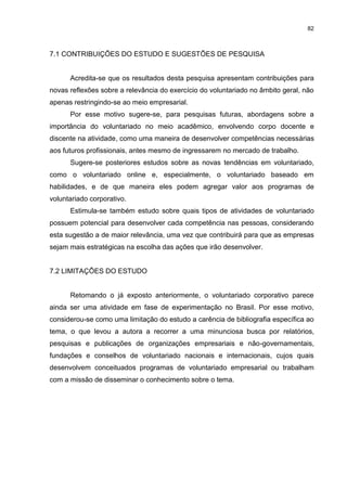 82



7.1 CONTRIBUIÇÕES DO ESTUDO E SUGESTÕES DE PESQUISA


      Acredita-se que os resultados desta pesquisa apresentam contribuições para
novas reflexões sobre a relevância do exercício do voluntariado no âmbito geral, não
apenas restringindo-se ao meio empresarial.
      Por esse motivo sugere-se, para pesquisas futuras, abordagens sobre a
importância do voluntariado no meio acadêmico, envolvendo corpo docente e
discente na atividade, como uma maneira de desenvolver competências necessárias
aos futuros profissionais, antes mesmo de ingressarem no mercado de trabalho.
      Sugere-se posteriores estudos sobre as novas tendências em voluntariado,
como o voluntariado online e, especialmente, o voluntariado baseado em
habilidades, e de que maneira eles podem agregar valor aos programas de
voluntariado corporativo.
      Estimula-se também estudo sobre quais tipos de atividades de voluntariado
possuem potencial para desenvolver cada competência nas pessoas, considerando
esta sugestão a de maior relevância, uma vez que contribuirá para que as empresas
sejam mais estratégicas na escolha das ações que irão desenvolver.


7.2 LIMITAÇÕES DO ESTUDO


      Retomando o já exposto anteriormente, o voluntariado corporativo parece
ainda ser uma atividade em fase de experimentação no Brasil. Por esse motivo,
considerou-se como uma limitação do estudo a carência de bibliografia específica ao
tema, o que levou a autora a recorrer a uma minunciosa busca por relatórios,
pesquisas e publicações de organizações empresariais e não-governamentais,
fundações e conselhos de voluntariado nacionais e internacionais, cujos quais
desenvolvem conceituados programas de voluntariado empresarial ou trabalham
com a missão de disseminar o conhecimento sobre o tema.
 