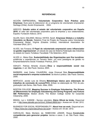 83



                                  REFERÊNCIAS


ACCIÓN EMPRESARIAL. Voluntariado Corporativo Guía Práctica para
Empresas: Guía para la elaboracíon de un programa de voluntariado empresarial.
Santiago (Chile): Acción Empresarial, 2004.

ADECCO. Estudio sobre el estado del voluntariado corporativo em España
2010: el valor del voluntariado corporativo para la empresa y sus colaboradores.
España: Fundación Adecco, 2010.

ALLEN, Kenn; GALIANO, Mónica; HAYES, Sarah. Empresas Globais e o trabalho
Voluntário no Mundo: Relatório Final do Projeto de Pesquisa sobre Voluntariado
Empresarial Global. Virgínia (Estados Unidos): International Association for
Volunteer Effort, 2011.

ALVES, Isis Fonseca. O Papel do voluntariado empresarial como influenciador
na gestão organizacional: um estudo de caso do Sistema Federação das Indústrias
do estado do Ceará. Fortaleza: Faculdade 7 De Setembro, 2010.

ALVES Jr., Maiso Dias. Sustentabilidade das Organizações sem fins lucrativos:
evidências e experiências no Terceiro Setor: um novo paradigma de gestão no
Empreendedorismo Social. Fortaleza: Premius, 2010.

ASHLEY, Patrícia Almeida (Coord.). Ética e responsabilidade social nos
negócios. 2. ed. São Paulo: Saraiva, 2005.

BARBIERI, José Carlos; CAJAZEIRA, Jorge Emanuel Reis. Responsabilidade
social empresarial e empresa sustentável: da teoria à prática. São Paulo: Saraiva,
2009.

BERTUCCI, Janete Lara de Oliveira. Metodologia básica para elaboração de
trabalhos de conclusão de cursos(TCC): ênfase na elaboração de TCC de pós-
graduação Lato Sensu. São Paulo: Atlas, 2009.

BOSTON COLLEGE. Mapping Success in Employee Volunteering: The Drivers
of Effectiveness for Employee Volunteering and Giving Programs and Fortune
500 Performance. Boston (EUA): The Boston College Center for Corporate
Citizenship, 2009.

BRASIL. Lei n. 9.608/98 - Serviço voluntário. Diário Oficial da União. Disponível
em: < http://www.planalto.gov.br/ccivil_03/leis/L9608.htm>. Acesso em: 03 abr. 2012.

BUSINESS FOR SOCIAL RESPONSABILITY. About how we work. Disponível em:
< https://www.bsr.org/en/about/how-we-work>. Acesso em: 03 abr. 2012.

CARVALHO, Marly Monteiro de; RABECHINI JÚNIOR, Roque. Construindo
competências para gerenciar projetos: teorias e casos. 2. ed. São Paulo: Atlas,
2009.
 