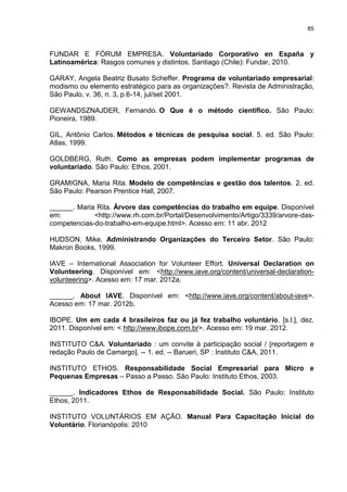 85



FUNDAR E FÓRUM EMPRESA. Voluntariado Corporativo en España y
Latinoamérica: Rasgos comunes y distintos. Santiago (Chile): Fundar, 2010.

GARAY, Angela Beatriz Busato Scheffer. Programa de voluntariado empresarial:
modismo ou elemento estratégico para as organizações?. Revista de Administração,
São Paulo, v. 36, n. 3, p.6-14, jul/set 2001.

GEWANDSZNAJDER, Fernando. O Que é o método científico. São Paulo:
Pioneira, 1989.

GIL, Antônio Carlos. Métodos e técnicas de pesquisa social. 5. ed. São Paulo:
Atlas, 1999.

GOLDBERG, Ruth. Como as empresas podem implementar programas de
voluntariado. São Paulo: Ethos, 2001.

GRAMIGNA, Maria Rita. Modelo de competências e gestão dos talentos. 2. ed.
São Paulo: Pearson Prentice Hall, 2007.

______. Maria Rita. Árvore das competências do trabalho em equipe. Disponível
em:          <http://www.rh.com.br/Portal/Desenvolvimento/Artigo/3339/arvore-das-
competencias-do-trabalho-em-equipe.html>. Acesso em: 11 abr. 2012

HUDSON, Mike. Administrando Organizações do Terceiro Setor. São Paulo:
Makron Books, 1999.

IAVE – International Association for Volunteer Effort. Universal Declaration on
Volunteering. Disponível em: <http://www.iave.org/content/universal-declaration-
volunteering>. Acesso em: 17 mar. 2012a.

______. About IAVE. Disponível em: <http://www.iave.org/content/about-iave>.
Acesso em: 17 mar. 2012b.

IBOPE. Um em cada 4 brasileiros faz ou já fez trabalho voluntário. [s.l.], dez.
2011. Disponível em: < http://www.ibope.com.br>. Acesso em: 19 mar. 2012.

INSTITUTO C&A. Voluntariado : um convite à participação social / [reportagem e
redação Paulo de Camargo]. -- 1. ed. -- Barueri, SP : Instituto C&A, 2011.

INSTITUTO ETHOS. Responsabilidade Social Empresarial para Micro e
Pequenas Empresas – Passo a Passo. São Paulo: Instituto Ethos, 2003.

______. Indicadores Ethos de Responsabilidade Social. São Paulo: Instituto
Ethos, 2011.

INSTITUTO VOLUNTÁRIOS EM AÇÃO. Manual Para Capacitação Inicial do
Voluntário. Florianópolis: 2010
 