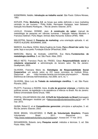 86



KISNERMAN, Natálio. Introdução ao trabalho social. São Paulo: Editora Moraes,
1983.

KOTLER, Philip. Marketing 3.0: as forças que estão definindo o novo marketing
centrado no ser humano / Philip Kotler, Hermawan Kartajaya, Iwan Setiawan;
tradução Ana Beatriz Rodrigues. – Rio de Janeiro: Elsevier, 2010.

LAVILLE, Christian; DIONNE, Jean. A construção do saber: manual de
metodologia da pesquisa em ciências humanas / tradução Heloisa Monteiro e
Francisco Settineri. Porto Alegre: Artmed; Belo Horizonte: Editora UFMG, 1999.

MALHOTRA, Naresh K. Pesquisa de marketing: uma orientação aplicada. 4. ed.
PORTO ALEGRE: BOOKMAN, 2006.

MARCHI, Ana Maria; SOSA, Maria Eugênia da Costa. Para o Brasil dar certo: faça
parte, faça a sua parte. Fundação Educar DPaschoal, 2008.

MARCONI, Marina de Andrade; LAKATOS, Eva                   Maria. Fundamentos       de
metodologia científica. 5. ed. São Paulo: Atlas, 2003.

MELO NETO, Francisco Paulo de; FROES, César. Responsabilidade social e
cidadania empresarial: a administração do terceiro setor. Rio De Janeiro:
Qualitymark, 2005.

OLIVEIRA, Franciara Maria de. Estratégias de Responsabilidade Social
Corporartiva: um estudo sobre os 231 casos concretos do Instituto Ethos.
Disponível    em:     <http://revistas.facecla.com.br/index.php/recadm/>. Revista
Eletrônica de Ciências Administrativas, mai 2006, vol 5, no. 1.

OLIVEIRA, Silvio Luiz de. Tratado de metodologia científica. 1. ed. São Paulo:
Pioneira, 2002.

PILOTTI, Francisco e RIZZINI, Irene. A arte de governar crianças: a história das
políticas sociais, da legislação e da assistência à infância no Brasil. Rio de Janeiro:
Editora Universidade Santa Úrsula, 1995.

PORTAL VOLUNTÁRIOS ON LINE. O Perfil do Voluntariado no Brasil [mensagem
pessoal]. Mensagem recebida por <faleconosco@voluntariosonline.org.br> em 19
mar. 2012.

QUINN, Robert E. et al. Competências gerenciais: princípios e aplicações. 3. ed.
Rio De Janeiro: Elsevier, 2003.

REDE BRASIL VOLUNTÁRIO. O Perfil do Voluntariado Brasileiro. Projeto
Voluntariado            Brasil            2011.           Disponível         em:
<http://www.redebrasilvoluntario.org.br/pesquisa/>. Acesso em: 17 mar. 2012.

RICHARDSON, Roberto Jarry. Pesquisa social: métodos e técnicas. 3. ed. São
Paulo: Atlas, 1999.
 