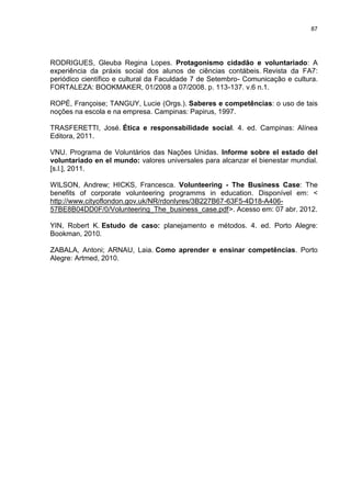 87




RODRIGUES, Gleuba Regina Lopes. Protagonismo cidadão e voluntariado: A
experiência da práxis social dos alunos de ciências contábeis. Revista da FA7:
periódico científico e cultural da Faculdade 7 de Setembro- Comunicação e cultura.
FORTALEZA: BOOKMAKER, 01/2008 a 07/2008. p. 113-137. v.6 n.1.

ROPÉ, Françoise; TANGUY, Lucie (Orgs.). Saberes e competências: o uso de tais
noções na escola e na empresa. Campinas: Papirus, 1997.

TRASFERETTI, José. Ética e responsabilidade social. 4. ed. Campinas: Alínea
Editora, 2011.

VNU. Programa de Voluntários das Nações Unidas. Informe sobre el estado del
voluntariado en el mundo: valores universales para alcanzar el bienestar mundial.
[s.l.], 2011.

WILSON, Andrew; HICKS, Francesca. Volunteering - The Business Case: The
benefits of corporate volunteering programms in education. Disponível em: <
http://www.cityoflondon.gov.uk/NR/rdonlyres/3B227B67-63F5-4D18-A406-
57BE8B04DD0F/0/Volunteering_The_business_case.pdf>. Acesso em: 07 abr. 2012.

YIN, Robert K. Estudo de caso: planejamento e métodos. 4. ed. Porto Alegre:
Bookman, 2010.

ZABALA, Antoni; ARNAU, Laia. Como aprender e ensinar competências. Porto
Alegre: Artmed, 2010.
 
