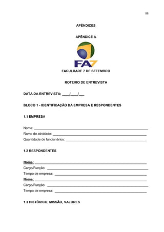 88



                              APÊNDICES


                              APÊNDICE A




                      FACULDADE 7 DE SETEMBRO


                        ROTEIRO DE ENTREVISTA


DATA DA ENTREVISTA: ____/____/___


BLOCO 1 - IDENTIFICAÇÃO DA EMPRESA E RESPONDENTES


1.1 EMPRESA


Nome: ______________________________________________________________
Ramo de atividade: ___________________________________________________
Quantidade de funcionários: ____________________________________________


1.2 RESPONDENTES


Nome: _____________________________________________________________
Cargo/Função: _______________________________________________________
Tempo de empresa: __________________________________________________
Nome: _____________________________________________________________
Cargo/Função: _______________________________________________________
Tempo de empresa: __________________________________________________


1.3 HISTÓRICO, MISSÃO, VALORES
 