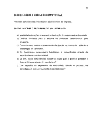 89



BLOCO 2 - SOBRE O MODELO DE COMPETÊNCIAS


Principais competências avaliadas nos colaboradores da empresa.


BLOCO 3 - SOBRE O PROGRAMA DE VOLUNTARIADO


   a) Modalidade das ações e segmentos de atuação do programa de voluntariado.
   b) Critérios utilizados para a escolha de atividades desenvolvidas pelo
      programa.
   c) Comente como ocorre o processo de divulgação, recrutamento, seleção e
      capacitação de voluntários.
   d) Os funcionários desenvolvem habilidades e competências através da
      experiência com o voluntariado?
   e) Se sim, quais competências específicas cujas quais é possível perceber o
      desenvolvimento através do voluntariado?
   f) Que aspectos da experiência de voluntariado apoiam o processo de
      aprendizagem e desenvolvimento de competências?
 