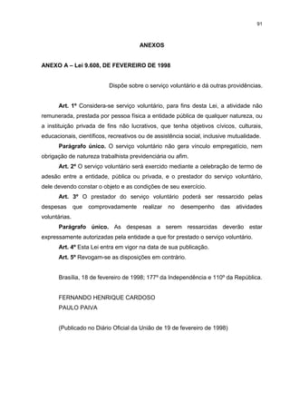 91



                                       ANEXOS


ANEXO A – Lei 9.608, DE FEVEREIRO DE 1998


                           Dispõe sobre o serviço voluntário e dá outras providências.


      Art. 1º Considera-se serviço voluntário, para fins desta Lei, a atividade não
remunerada, prestada por pessoa física a entidade pública de qualquer natureza, ou
a instituição privada de fins não lucrativos, que tenha objetivos cívicos, culturais,
educacionais, científicos, recreativos ou de assistência social, inclusive mutualidade.
      Parágrafo único. O serviço voluntário não gera vínculo empregatício, nem
obrigação de natureza trabalhista previdenciária ou afim.
      Art. 2º O serviço voluntário será exercido mediante a celebração de termo de
adesão entre a entidade, pública ou privada, e o prestador do serviço voluntário,
dele devendo constar o objeto e as condições de seu exercício.
      Art. 3º O prestador do serviço voluntário poderá ser ressarcido pelas
despesas       que   comprovadamente    realizar   no   desempenho     das   atividades
voluntárias.
      Parágrafo único. As despesas a serem ressarcidas deverão estar
expressamente autorizadas pela entidade a que for prestado o serviço voluntário.
      Art. 4º Esta Lei entra em vigor na data de sua publicação.
      Art. 5º Revogam-se as disposições em contrário.


      Brasília, 18 de fevereiro de 1998; 177º da Independência e 110º da República.


      FERNANDO HENRIQUE CARDOSO
      PAULO PAIVA


      (Publicado no Diário Oficial da União de 19 de fevereiro de 1998)
 