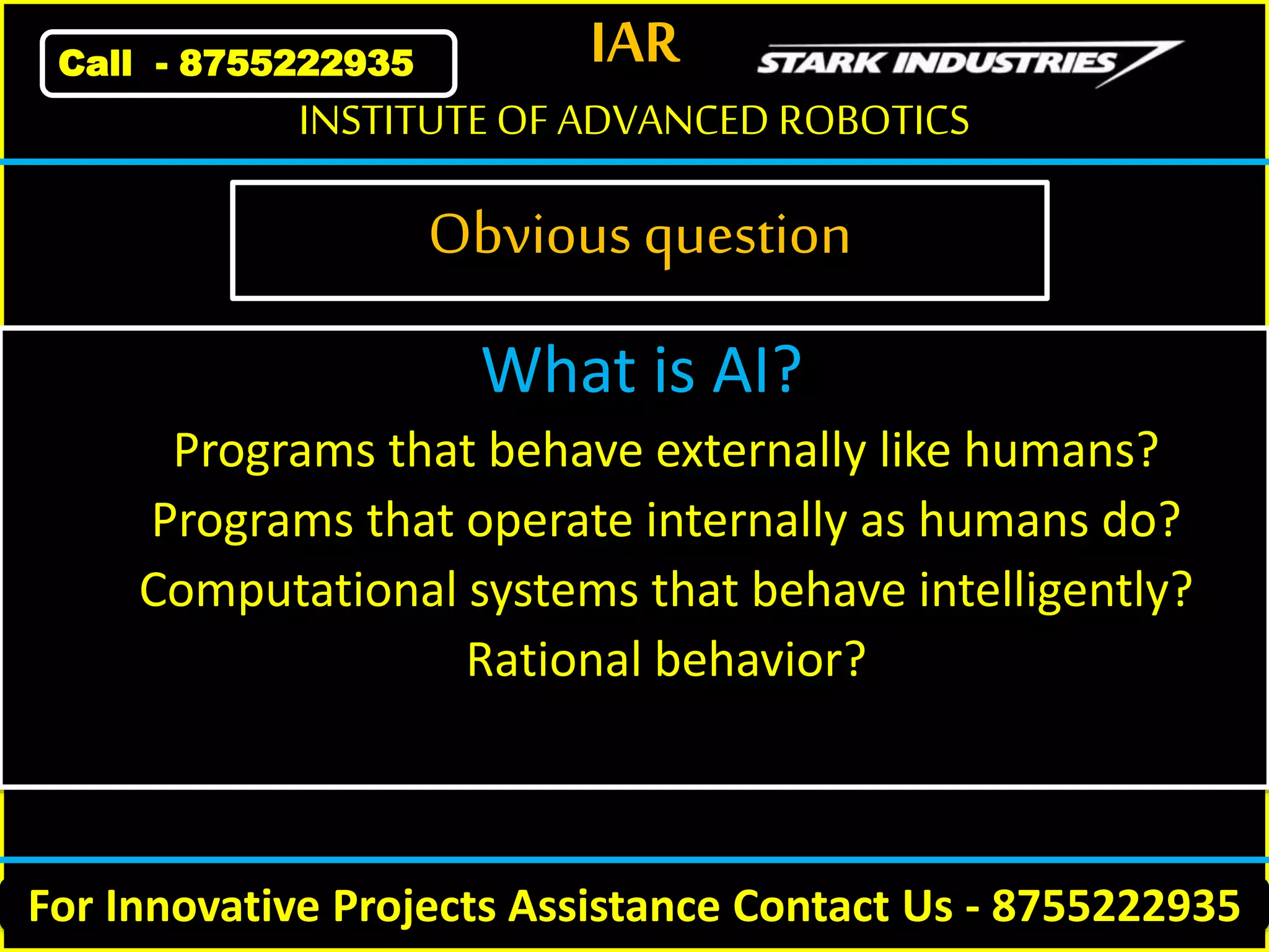 IAR
For Innovative Projects Assistance Contact Us - 8755222935
INSTITUTE OF ADVANCED ROBOTICS
Call - 8755222935
Obvious question
What is AI?
Programs that behave externally like humans?
Programs that operate internally as humans do?
Computational systems that behave intelligently?
Rational behavior?
 