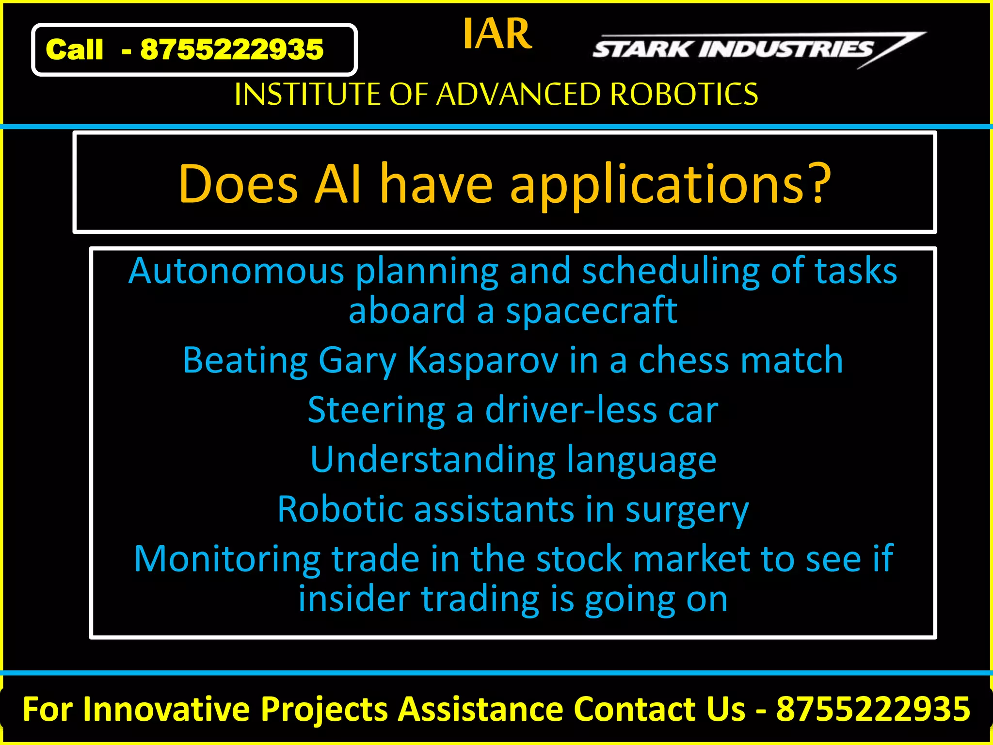 IAR
For Innovative Projects Assistance Contact Us - 8755222935
INSTITUTE OF ADVANCED ROBOTICS
Call - 8755222935
Does AI have applications?
Autonomous planning and scheduling of tasks
aboard a spacecraft
Beating Gary Kasparov in a chess match
Steering a driver-less car
Understanding language
Robotic assistants in surgery
Monitoring trade in the stock market to see if
insider trading is going on
 