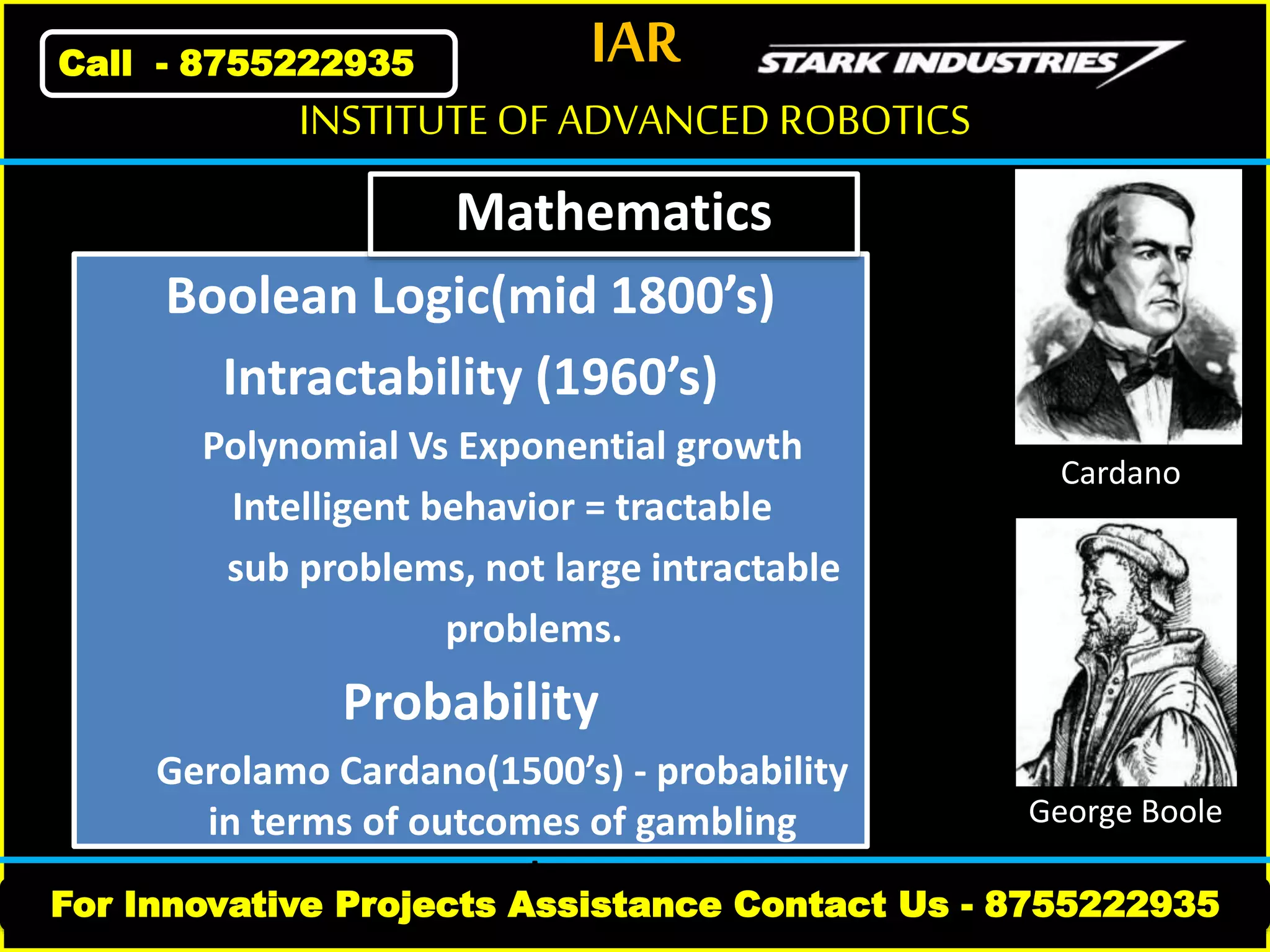 IAR
For Innovative Projects Assistance Contact Us - 8755222935
INSTITUTE OF ADVANCED ROBOTICS
Call - 8755222935
Boolean Logic(mid 1800’s)
Intractability (1960’s)
Polynomial Vs Exponential growth
Intelligent behavior = tractable
sub problems, not large intractable
problems.
Probability
Gerolamo Cardano(1500’s) - probability
in terms of outcomes of gambling
events
George Boole
Cardano
Mathematics
 