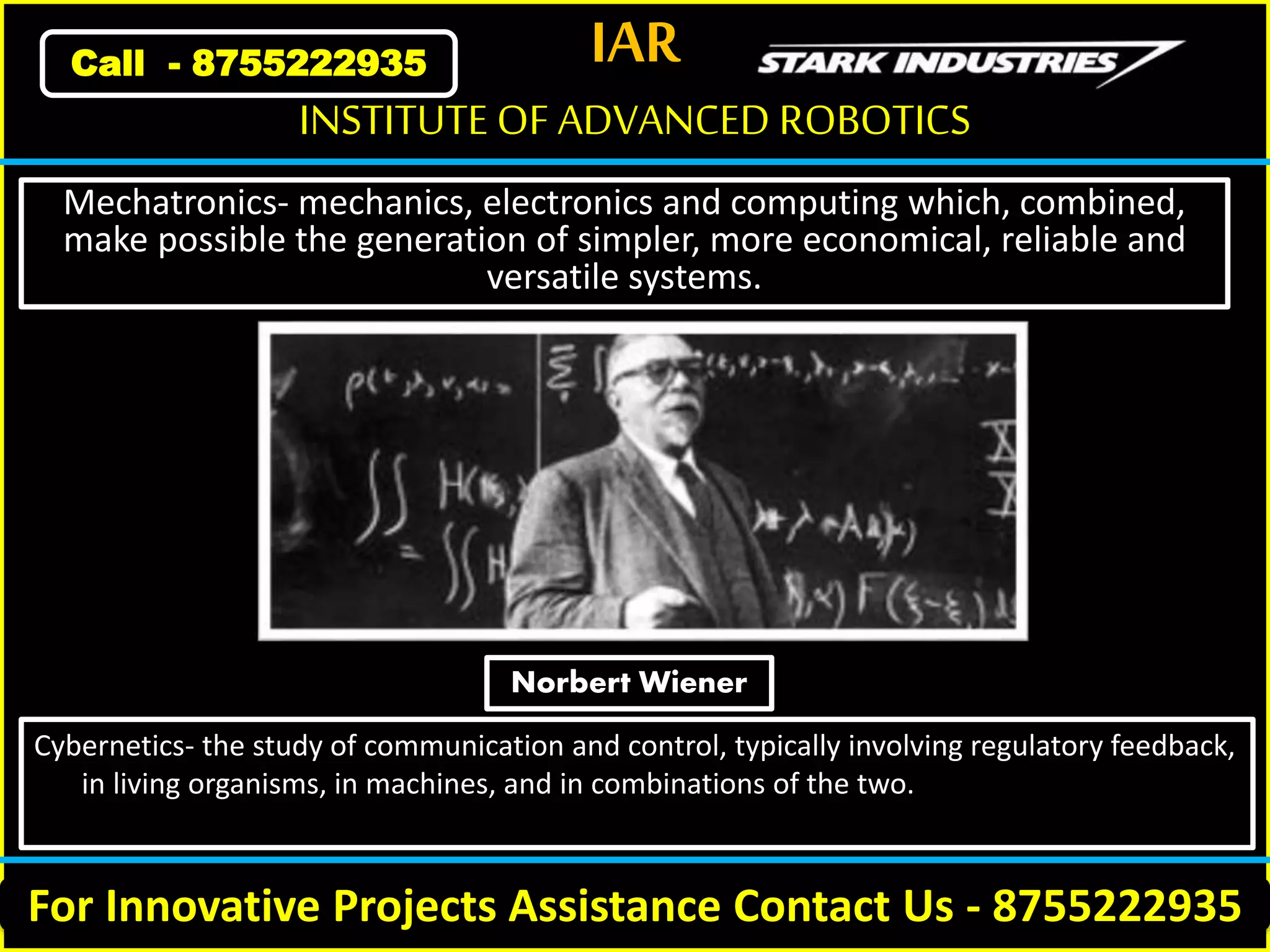 IAR
For Innovative Projects Assistance Contact Us - 8755222935
INSTITUTE OF ADVANCED ROBOTICS
Call - 8755222935
Mechatronics- mechanics, electronics and computing which, combined,
make possible the generation of simpler, more economical, reliable and
versatile systems.
Cybernetics- the study of communication and control, typically involving regulatory feedback,
in living organisms, in machines, and in combinations of the two.
Norbert Wiener
 