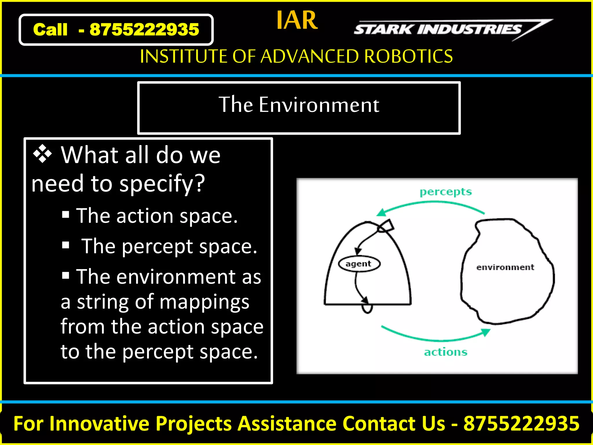 IAR
For Innovative Projects Assistance Contact Us - 8755222935
INSTITUTE OF ADVANCED ROBOTICS
Call - 8755222935
The Environment
 What all do we
need to specify?
 The action space.
 The percept space.
 The environment as
a string of mappings
from the action space
to the percept space.
 