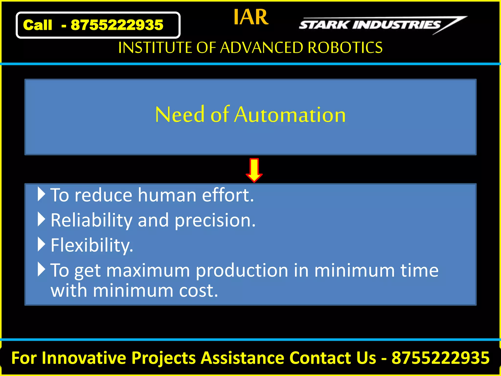 IAR
For Innovative Projects Assistance Contact Us - 8755222935
INSTITUTE OF ADVANCED ROBOTICS
Call - 8755222935
Needof Automation
To reduce human effort.
Reliability and precision.
Flexibility.
To get maximum production in minimum time
with minimum cost.
 