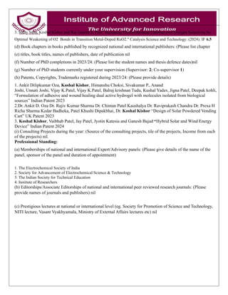 3. Sulay Saha, Koshal Kishor and Raj Ganesh S. Pala” Increasing Electrochemical Chlorine over Oxygen Selectivity by
Optimal Weakening of O2 Bonds in Transition Metal-Doped RuO2." Catalysis Science and Technology: (2024): IF 6.5
(d) Book chapters in books published by recognized national and international publishers: (Please list chapter
(e) titles, book titles, names of publishers, date of publication nil
(f) Number of PhD completions in 2023/24: (Please list the student names and thesis defence dates)nil
(g) Number of PhD students currently under your supervision (Supervisor: 2; Co-supervisor 1)
(h) Patents, Copyrights, Trademarks registered during 2023/24: (Please provide details)
1. Ankit Dilipkumar Oza, Koshal Kishor, Himanshu Choksi, Sivakumar P., Anand
Joshi, Unnati Joshi, Vijay K.Patel, Vijay K.Patel, Balraj krishnan Tudu, Kushal Yadav, Jigna Patel, Deepak kohli,
“Formulation of adhesive and wound healing dual active hydrogel with molecules isolated from biological
sources” Indian Patent 2023
2.Dr. Ankit D. Oza Dr. Rajiv Kumar Sharma Dr. Chintan Patel Kaushalya Dr. Raviprakash Chandra Dr. Prexa H
Richa Sharma Kedar Badheka, Patel Khushi Dipakbhai, Dr. Koshal Kishor “Design of Solar Powdered Vending
Cart” UK Patent 2023
3. Koshal Kishor, Vaibhab Patel, Jay Patel, Jyotin Katesia and Ganesh Bajad “Hybrid Solar and Wind Energy
Device” Indian Patent 2024
(i) Consulting Projects during the year: (Source of the consulting projects, tile of the projects, Income from each
of the projects) nil.
Professional Standing:
(a) Memberships of national and international Expert/Advisory panels: (Please give details of the name of the
panel, sponsor of the panel and duration of appointment)
1. The Electrochemical Society of India
2. Society for Advancement of Electrochemical Science & Technology
3. The Indian Society for Technical Education
4. Institute of Researchers
(b) Editorships/Associate Editorships of national and international peer reviewed research journals: (Please
provide names of journals and publishers) nil
(c) Prestigious lectures at national or international level (eg. Society for Promotion of Science and Technology,
NITI lecture, Vasant Vyakhyamala, Ministry of External Affairs lectures etc) nil
 