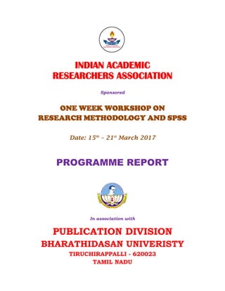 INDIAN ACADEMIC
RESEARCHERS ASSOCIATION
Sponsored
ONE WEEK WORKSHOP ON
RESEARCH METHODOLOGY AND SPSS
Date: 15th
– 21st
March 2017
PROGRAMME REPORT
In association with
PUBLICATION DIVISION
BHARATHIDASAN UNIVERISTY
TIRUCHIRAPPALLI - 620023
TAMIL NADU
 