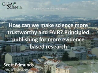 How can we make science more
trustworthy and FAIR? Principled
publishing for more evidence
based research
The perspective of transparency…
Scott Edmunds
IARC, 8th July 2019
 