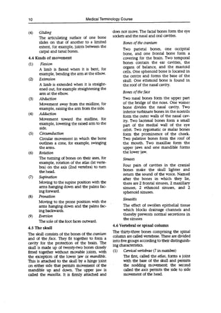 10 Medica' Terminology Course
(4) Gliding
The articulating surface of one bone
slides on that of another to a limited
extent, for example, joints between the
carpal and tarsal bones.
4.4 Kinds of movement
(1) Flexion
A limb is flexed when it is bent, for
example, bending the arm at the elbow.
(2) Extension
A limb is extended when it is straight-
ened out, for example straightening the
arm at the elbow.
(3) Abduction
Movement away from the midline, for
example, raising the arm from the side.
(4) Adduction
Movement toward the midline, for
example, lowering the raised arm to the
side.
(5) Circumduction
Circular movement in which the bone
outlines a cone, for example, swinging
the arms.
(6) Rotation
The turning of bones on their axes, for
example, rotation of the atlas (1st verte-
bra) on the axis (2nd vertebra) to turn
the head.
(7) Supination
Moving to the supine position with the
arms hanging down and the palms fac-
ing forward.
(8) Pronation
Moving to the prone position with the
arms hanging down and the palms fac-
ing backwards.
(9) Eversion
The sole of the foot faces outward.
4.5 The skull
The skull consists of the bones of the cranium
and of the face. They fit together to form a
cavity for the protection of the brain. The
skull is made up of twenty-two bones closely
fitted together without movable joints, with
the exception of the lower jaw or mandible.
This is attached to the skull by a hinge joint
on either side that permits movement of the
mandible up and down. The upper jaw is
called the maxilla. It is firmly attached and
does not move. The facial bones form the eye
sockets and the nasal and oral cavities.
Bones of the cranium
Two parietal bones, one occipital
bone, and one frontal bone form a
covering for the brain. Two temporal
bones contain the ear cavities, the
organs of balance, and the mastoid
cells. One sphenoid bone is located in
the centre and forms the base of the
skull. One ethmoid bone is found in
the roof of the nasal cavity.
Bones of the face
Two nasal bones form the upper part
of the bridge of the nose. One vomer
bone divides the nasal cavity. Two
inferior turbinate bones in the nostrils
form the outer walls of the nasal cav-
ity. Two lacrimal bones form a small
part of the medial wall of the eye
orbit. Two zygomatic or malar bones
form the prominence of the cheek.
Two palatine bones form the roof of
the mouth. Two maxillae form the
upper jaws and one mandible forms
the lower jaw.
Sinuses
Four pairs of cavities in the cranial
bones make the skull lighter and
return the sound of the voice. Named
after the bones in which they lie,
there are 2 frontal sinuses, 2 maxillary
sinuses, 2 ethmoid sinuses, and 2
sphenoid sinuses.
Sinusitis
The effect of swollen epithelial tissue
which blocks drainage channels and
thereby prevents normal secretions in
the sinuses
4.6 Vertebral or spinal column
The thirty-three bones comprising the spinal
column are called vertebrae. These are divided
into five groups according to their distinguish-
ing characteristics.
(1) Cervical vertebrae (7 in number)
The first, called the atlas, forms a joint
with the base of the skull and permits
the nodding movement; the second
called the axis permits the side to side
movement of the head.
 