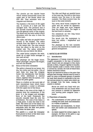 12 Medical Terminology Course
The clavicles are two slender bones The tibia and fibula are parallel bones
which extend horizontally across the of the lower leg. The tibia or shin bone
upper part of the thorax above the extends from the knee to the ankle
first ribs. They articulate with the medially. The fibula extends from the
scapulae and sternum, knee to the ankle laterally.
The humerus is the bone of the upper The seven tarsal bones comprise the
arm. It consists of a shaft and two ankle and are united by ligaments.
enlarged ends. The proximal end is They are larger and more irregular
the smooth rounded head which fits than the carpal bones. The largest is
into the glenoid cavity of the scapula. the heel bone or calcaneus.
The distal end has bone surface which The metatarsals are five long bones
articulates with the ulna to form the that comprise the foot.
elbow joint.
The tarsals join the metatarsals to
The radius and ulna are parallel bones form two arches - longitudinal and
located in the forearm. The radius metatarsal.
extends from the elbow to the wrist
on the lateral side. The ulna extends The phalanges in the toes resemble
from the elbow to the wrist on the those in the hand both in number and
medial side. The radius articulates general arrangement.
with the ulna just below the elbow.
The carpal bones comprise the wrist, 5. MUSCULAR SYSTEM
made up of eight bones arranged in
two rows of four. 5.1 Introduction
The phalanges are the finger bones.
Three phalanges comprise the fingers,
and two the thumbs.
(2) Bones of the lower extremities
The pelvis is formed by six bones, two
ilia, two ischia and two pubic. One of
each form two large flat irregular
bones (the innominate) that become
one when adulthood is reached
which, together with the sacrum, con-
stitute the pelvic girdle.
There is a hollow on the outer side of
each inriominate bone which forms
the acetabulum, a socket to articulate
with the upper end of the femur.
The femur is the bone of the thigh. It
extends from the acetabulum to the
knee. It is the longest and strongest
bone of the body. Proximally the
smooth rounded head fits into the
acetabulum. The neck of the femur is
a weak point. It joins the head to the
shaft. The distal end of the femur has
two bony masses by means of which it
articulates with the tibia and patella
and forms the knee joint.
The patella is a small flat triangular
bone placed in front of the knee joint
which it serves to protect.
The appearance of human muscular tissue is
roughly comparable to the lean of butcher's
meat. Muscle cells are arranged in fine elastic
threads or fibres, wrapped together in bundles.
Several bundles make a muscle. Every muscle
is covered by a sheath, the ends of which form
tendons attached to bones.
Muscles are attached to bones at the point that
will give best leverage. Muscles tend to work in
pairs; for some movements groups of muscles
are used. Each muscle is connected to the cen-
tral nervous system by a motor nervewhich car-
ries messages from the brain, causing the
muscle to contract.
Bursae are small sacs lined with syn-
ovial membrane and are found wher-
ever pressure is exerted by ligaments
over moving parts (singular noun -
bursa).
5.2 Functions of muscles
(1) The maintenance of erect posture and
holding the head, body and extremities
in a variety of positions.
(2) Movements and locomotion, to secure
food and shelter and communicate by
speech.
(3) An elastic support for certain organs, for
example, the floor of the pelvis is sup-
port for the pelvic contents.
 
