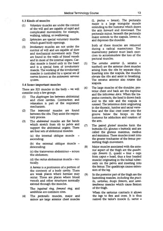 Medical Terminology Course 13
5.3 Kinds of muscles
(1) Voluntary muscles are under the control
of the will and are capable of rapid and
complicated movements; for example,
walking, talking, or swallowing.
(2) Sphincters are special voluntary muscles
which guard body openings.
(3) Involuntary muscles are not under the
control of will and are capable of slow
and mechanical movement only. They
are found in the walls of blood vessels
and in most of the internal organs. Car-
diac muscle is found only in the heart
and is a special form of involuntary
muscle. The working of the involuntary
muscles is controlled by a special set of
nerves known as the autonomic nervous
system.
5.4 Some important muscles
There are 325 muscles in the body - we will
consider only a few groups.
(1) The diaphragm lies between abdominal
and chest cavities. Contraction and
relaxation is part of the respiratory
mechanism.
(2) The intercostal muscles are found
between the ribs. They assist the respira-
(a) the internal oblique muscle -
ascending;
(b) the external oblique muscle -
descending;
(c) the transversus abdominus - across
the abdomen;
(d) the rectus abdominus muscle -ver-
tically.
A hernia is a protrusion of a portion of
the contents of a body cavity. There
are weak places where herniae may
occur. These are places where blood
vessels and other structures normally
extend through the muscles.
The inguinal ring, femoral ring, and
umbilicus are common sites.
(4) The pectoralis muscles, major and
minor are large anterior chest muscles
(L. pectus = breast). The pectoralis
major is a large triangular muscle
extending to the humerus which draws
the arm forward and downward. The
pectoralis minor, beneath the pectoralis
major extends to the scapula, lowers it,
and depresses the shoulder.
Both of these muscles are removed
during a radical mastectomy. The
mastectomy patient must learn exer-
cises to accommodate the loss of the
pectoral muscles.
(5) The serratus anterior (L. serratus =
toothed) are the anterior chest muscles
arising from the ribs by separate slips.
Inserting into the scapula, the muscles
elevate the ribs and assist in breathing.
The serratus anterior also rotates the
scapula.
(6) The large muscles of the shoulder, pos-
terior chest and back are the trapezius
and the latissimus dorsi. When the tra-
pezius contracts, the head is drawn back
and to the side and the scapula is
rotated. The latissimus dorsi originating
in the thoracic, lumbar and sacral verte-
brae and the iliac crest insert into the
groove below the biceps on the
humerus for adduction and rotation of
the arm.
The paired gluteal muscles form the
buttocks (Gr. gloutos = buttock) and are
called the gluteus maximus, medius
and minimus. These muscles insert into
the greater trochanter of the femur per-
mining thigh movement.
(8) Major muscles associated with the ante-
rior aspect of the thigh are the quadri-
ceps femoris (L quadri = four + ceps
from caput = head, thus a four headed
muscle) originating in the iscbial tuber-
osity on the pelvis and inserting into
the femur. The quadriceps causes exten-
sion of the leg.
(9) In the posterior part of the thigh are the
hamstring muscles, including thegTaci-
lis, sartorius, biceps femoris, and semi-
tendinous muscles which cause flexion
of the thigh.
When the sartorius contracts it allows
the legs to flex and cross. It is thus
named the tailor's muscle (L sartor =
tory process.
(3) The abdominal muscles are flat bands
which stretch from rib to pelvis and (7)
support the abdominal organs. There
are four sets of abdominal muscles:
 