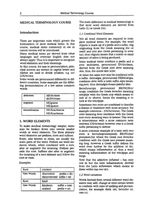 2 Medical Terminology Course
MEDICAL TERMINOLOGY COURSE
Introduction
There are important rules which govern the
formulation of most medical terms. In this
course, medical terms commonly in use in
cancer centres will be introduced.
Many medical terms are derived from other
languages and everyday English does not
always apply. Thus it is important to recognize
word elements and their meanings.
In this course, for ease in pronunciation, prin-
cipal accents are written in capital letters and
slashes are used to divide syllables, e.g. col
LOS/to/my.
Some words are pronounced differently in dif-
ferent countries. Some examples are the differ-
ing pronunciations of a few rather common
words:
abdomen AB/do/men
ab/DO/men
migraine MI/graine
ME/graine
neurasthaenia NEUR/as/then/ia
NEUR/as/thenia
1. WORD ELEMENTS
To make medical terminology simpler, terms
may be broken down into several smaller
words or word elements. The three primary
word elements are prefixes, roots and suffixes.
Roots, also known as stems, are usually the
main parts of the word. Prefixes are word ele-
ments which, when combined with a root,
alter or augment the meaning. Prefixes pre-
cede the root. Suffixes also alter or augment
the meaning of a root element and follow the
root or stem.
Examples:
Root: content
New Words: discontent prefix = dis
discontented suffix = ed
Root: kind
New Words: kindness
unkind
suffix = ness
prefix = un
The main difference in medical terminology is
that most word elements are derived from
Latin (L) or Greek (Gr).
1.1 Combined Word Elements
Not all word elements are required to com-
plete medical terms. For example, the word
oliguria is made up of a prefix and a suffix, olig
originating from the Greek meaning few or
small and uria also Greek pertaining to urine
(ur), thus oliguria means that a scanty or small
amount of urine is being produced.
Some medical terms combine a prefix and a
root: endoderm, pronounced EN/do/derm,
derived from the Greek root derin meaning
skin, thus, the inside skin layer.
At times the same root may be combined with
a suffix: dermalgia, pronounced DERM/al/gia,
combines demi with a Latin suffix algia mean-
ing pain, thus dermalgia means painful skin.
Bronchoscopy, pronounced BRONCHIo/
scopy, combines the Greek bronchos meaning
windpipe with the Greek scop which means to
look at or observe, hence the meaning is to
look at the windpipe.
Sometimes two roots are combined to describe
a disease or treatment with more accuracy. For
example osteoncus - (OS/te/oncus). The Greek
osteo meaning bone combines with the Greek
root oncos meaning mass or tumour. This word
is synonymous with a more common term
osteoma (OS/te/oma) however orna is a Greek
suffix pertaining to tumour
A more common example of a term with two
roots is bronchopneumonith BRON/cho/
pneurnon/itis where the Greek root bronchos
combines with the Greek root pneumo mean-
ing lung, however a Greek suffix defines the
word even further by the addition of iris,
which means inflammation of thus a word
meaning inflammation of the windpipe and
lungs.
Note that the adjective inflamed - has only
one m but the term inflammation, derived
from the Latin inflammere which means to
flame within has two m's.
1.2 Word variations
Words formed from several different word ele-
ments may add, change or omit certain letters
to conform with rules of spelling and pronun-
ciation, for example demi (at), broncho (s),
oste (o).
 