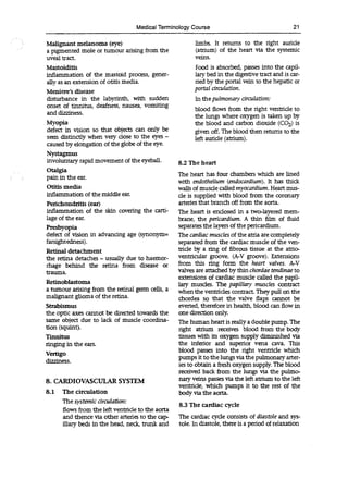 Medical Terminology Course 21
Malignant melanoma (eye)
a pigmented mole or tumour arising from the
uveal tract.
Mastoiditis
inflammation of the mastoid process, gener-
ally as an extension of otitis media.
Meniere's disease
disturbance in the labyrinth, with sudden
onset of tinnitus, deafness, nausea, vomiting
and dizziness.
Myopia
defect in vision so that objects can only be
seen distinctly when very close to the eyes -
caused by elongation of the globe of the eye.
Nystagmus
involuntary rapid movement of the eyeball.
Otalgia
pain in the ear.
Otitis media
inflammation of the middle ear.
Perichondritis (ear)
inflammation of the skin covering the carti-
lage of the ear.
Presbyopia
defect of vision in advancing age (synonym=
farsightedness).
Retinal detachment
the retina detaches - usually due to haemor-
rhage behind the retina from disease or
trauma.
Retinoblastoma
a tumour arising from the retinal germ cells, a
malignant glioma of the retina.
Strabismus
the optic axes cannot be directed towards the
same object due to lack of muscle coordina-
tion (squint).
Tinnitus
ringing in the ears.
Vertigo
dizziness.
8. CARDIOVASCULAR SYSTEM
8.1 The circulation
The systemic circulation:
flows from the left ventricle to the aorta
and thence via other arteries to the cap-
illary beds in the head, neck, trunk and
limbs. It returns to the right auricle
(atrium) of the heart via the systemic
veins.
Food is absorbed, passes into the capil-
lary bed in the digestive tract and is car-
ried by the portal vein to the hepatic or
portal circulation.
In the pulmonary circulation:
blood flows from the right ventricle to
the lungs where oxygen is taken up by
the blood and carbon dioxide (CO2) is
given off. The blood then returns to the
left auricle (atrium).
8.2 The heart
The heart has four chambers which are lined
with endothelium (endocardium). It has thick
walls of muscle called myocardium. Heart mus-
cle is supplied with blood from the coronary
arteries that branch off from the aorta.
The heart is enclosed in a two-layered mem-
brane, the pericardium. A thin film of fluid
separates the layers of the pericardium.
The cardiac muscles of the atria are completely
separated from the cardiac muscle of the ven-
tricle by a ring of fibrous tissue at the atrio-
ventricular groove. (A-V groove). Extensions
from this ring form the heart valves. AN
valves are attached by thin chordae tendinae to
extensions of cardiac muscle called the papil-
lary muscles. The papillary muscles contract
when the ventricles contract. They pull on the
chordea so that the valve flaps cannot be
everted, therefore in health, blood can flow in
one direction only.
The human heart is really a double pump. The
right atrium receives blood from the body
tissues with its oxygen supply diminished via
the inferior and superior vena cava. This
blood passes into the right ventricle which
pumps it to the lungs via the pulmonary arter-
ies to obtain a fresh oxygen supply. The blood
received back from the lungs via the pulmo-
nary veins passes via the left atrium to the left
ventricle, which pumps it to the rest of the
body via the aorta.
8.3 The cardiac cycle
The cardiac cycle consists of diastole and sys-
tole. In diastole, there is a period of relaxation
 