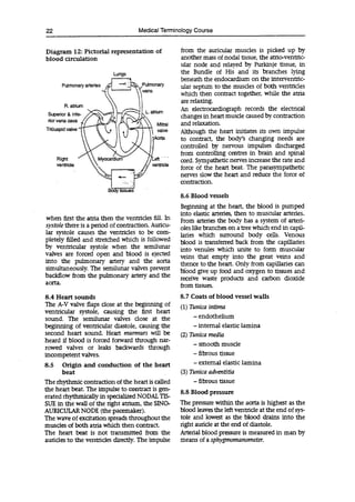 22 Medical Terminology Course
Diagram 12: Pictorial representation of
blood circulation
Lungs
Pulmonary arteries
veins
R. atrium
Superior & infe- L. atrium
nor vena cava i W
.J"'4
~ valve
Triuspid valve J'~
Mitral
Right

 Myocardiuni //Left
ventricle Al ventricle
when first the atria then the ventricles fill. In
systole there is a period of contraction. Auricu-
lar systole causes the ventricles to be com-
pletely filled and stretched which is followed
by ventricular systole when the semilunar
valves are forced open and blood is ejected
into the pulmonary artery and the aorta
simultaneously. The semilunar valves prevent
backflow from the pulmonary artery and the
aorta.
8.4 Heart sounds
The A-V valve flaps dose at the beginning of
ventricular systole, causing the first heart
sound. The semilunar valves close at the
beginning of ventricular diastole, causing the
second heart sound. Heart murmurs will be
heard if blood is forced forward through nar-
rowed valves or leaks backwards through
incompetent valves.
8.5 Origin and conduction of the heart
beat
The rhythmic contraction of the heart is called
the heart beat. The impulse to contract is gen-
erated rhythmicallyinspecialized NODAL TIS-
SUE in the wall of the right atrium, the SINO-
AURICULAR NODE (the pacemaker).
The wave of excitation spreads throughout the
muscles of both atria which then contract.
The heart beat is not transmitted from the
auricles to the ventricles directly. The impulse
from the auricular muscles is picked up by
another mass of nodal tissue, the atrio-ventric-
ular node and relayed by Purkinje tissue, in
the Bundle of His and its branches lying
beneath the endocardium on the interventric-
ular septum to the muscles of both ventricles
which then contract together, while the atria
are relaxing.
An electrocardiograph records the electrical
changes in heart muscle caused by contraction
and relaxation.
Although the heart initiates its own impulse
to contract, the body's changing needs are
controlled by nervous impulses discharged
from controlling centres in brain and spinal
cord. Sympathetic nerves increase the rate and
force of the heart beat. The parasympathetic
nerves slow the heart and reduce the force of
contraction.
8.6 Blood vessels
Beginning at the heart, the blood is pumped
into elastic arteries, then to muscular arteries.
From arteries the body has a system of arteri-
oles like branches on a tree which end in capil-
laries which surround body cells. Venous
blood is transferred back from the capillaries
into venules which unite to form muscular
veins that empty into the great veins and
thence to the heart. Only from capillaries can
blood give up food and oxygen to tissues and
receive waste products and carbon dioxide
from tissues.
8.7 Coats of blood vessel walls
(1)Tunica intima
-endothelium
-internal elastic lamina
(2)Tunica media
-smooth muscle
- fibrous tissue
-external elastic lamina
(3)Tunica adventitia
- fibrous tissue
8.8 Blood pressure
The pressure within the aorta is highest as the
blood leaves the left ventricle at the end of sys-
tole and lowest as the blood drains into the
right auricle at the end of diastole.
Arterial blood pressure is measured in man by
means of a sphygmomanometer.
 