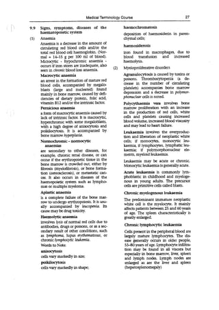 Medical Terminology Course 27
9.9 Signs, symptoms, diseases of the haemocbromatosis
haematopoietic system deposition of haemosiderin in paren-
(1) Anaemia chymal cells;
Anaemia is a decrease in the amount of
haemosiderosis
circulating red blood cells and/or the
total red blood cell haemoglobin. (Nor- iron found in macrophages, due to
mal = 14-15 g per 100 ml of blood), blood transfusion and increased
Microcytic - hypochromlc anaemia - haemolysis.
occurs if iron stores are inadequate, also
(2) Myeloproliferative disorders
seen in chronic blood loss anaemia.
Macrocytic anaemia Agranulocytosis is caused by toxins or
an arrest in the formation of mature red poisons. Thrombocytopenia (a de-
blood cells, accompanied by megalo- crease in the number of circulating
blasts (large and nucleated) found platelets) accompanies bone marrow
mainly in bone marrow, caused by defi- depression and a decrease in polymor-
dencies of dietary protein, folic add, phonuciear cells is noted.
vitamin B12 and/or the intrinsic factor. Polycythaemia vera involves bone
Pernicious anaemia marrow proliferation with an increase
a form of macrocytic anaemia caused by in the production of red cells, white
lack of intrinsic factor. It is macrocytic, cells and platelets causing increased
hypercbromic with some megaloblasts, blood volume, increased blood viscosity
with a high degree of anisocytosis and and may lead to heart failure.
poikilocytosis. It is accompanied by Leukaemia involves the overproduc-
bone marrow hyperplasia. tion and liberation of neoplastic white
Normochromic-normocytic cells; if monocytes, monocytic leu-
anaemias kaemia, if lymphocytes, lymphatic leu-
are secondary to other diseases, for kaemia; if polymorphonudear ele-
example, chronic renal disease, or can ments, myeloid leukaemia.
occur if the erythropoietic tissue in the leukaemia may be acute or chronic.
bone marrow is crowded out, either by Monocyticleukaemia is generally acute.
fibrosis (myelofibrosis), or bone forma-
tion (osteosderosis), or metastatic can- Acute leukaemia is commonly lym-
cer. It also occurs in diseases of the phoblastic in childhood and myeloge-
haemopoietic system such as lympho- nous in young adults. The precursor
mas or multiple myeloma. cells are primitive cells called blasts.
Aplastic anaemia Chronic myelogenous leukaemia
is a complete failure of the bone mar- The predominant immature neoplastic
row to undergo erytiiropoiesis. it is usu- white cell is the myelocyte. It mainly
ally accompanied by leucopenia.
affects patients between 25 and 60 years
cause may be drug toxicity. of age. The spleen characteristically is
Haemolytic anaemia greatly enlarged.
involves lysis of normal red cells due to
antibodies, drugs or poisons, or as a sec-
ondary result of other conditions, such Cells present in the peripheral blood are
as lymphoma, lupus erythematosus, or largely mature lymphocytes. The dis-
chronic lymphocytic leukemia. ease generally occurs in older people,
Words to Note: 55-80 years of age. Lymphocyte infiltra-
acytosis lion may be found in all viscera but
especially in bone marrow, liver, spleen
cells vary markedly in size; and lymph nodes. Lymph nodes are
pOikilOcytOSis enlarged as are the liver and spleen
cells vary markedly in shape; (hepatosplenomegaly)
 