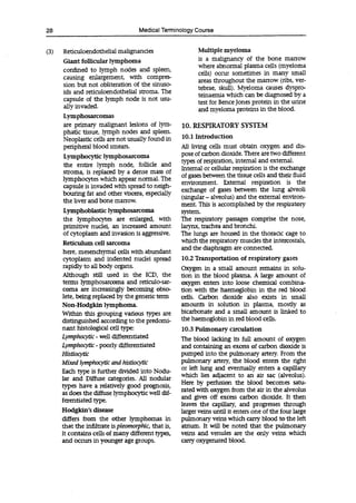 28 Medical Terminology Course
(3) Reficuloendothelial malignancies
Giant follicular lymphoma
confined to lymph nodes and spleen,
causing enlargement, with compres-
sion but not obliteration of the sinuso-
ids and reticuloendothelial stroma. The
capsule of the lymph node is not usu-
ally invaded.
Lymphosarcomas
are primary malignant lesions of lym-
phatic tissue, lymph nodes and spleen.
Neoplastic cells are not usually found in
peripheral blood smears.
Lymphocytic lymphosarcoma
the entire lymph node, follicle and
stroma, is replaced by a dense mass of
lymphocytes which appear normal. The
capsule is invaded with spread to neigh-
bouring fat and other viscera, especially
the liver and bone marrow.
Lymphoblastic lymphosarcoma
the lymphocytes are enlarged, with
primitive nuclei, an increased amount
of cytoplasm and invasion is aggressive.
Reticulum cell sarcoma
here, mesenchymal cells with abundant
cytoplasm and indented nuclei spread
rapidly to all body organs.
Although still used in the ICD, the
terms lymphosarcoma and reticulo-sar-
coma are increasingly becoming obso-
lete, being replaced by the generic term
Non-Hodgkin lymphoma.
Within this grouping various types are
distinguished according to the predomi-
nant histological cell type:
Lymphocytic - well differentiated
Lymphocytic - poorly differentiated
Histiocytic
Mixed lymphocytic and histiocytic
Each type is further divided into Nodu-
lar and Diffuse categories. All nodular
types have a relatively good prognosis,
as does the diffuse lymphocytic well dif-
ferentiated type.
Hodgkin's disease
differs from the other lymphomas in
that the infiltrate is pleomorphic, that is,
it contains cells of many different types,
and occurs in younger age groups.
Multiple myeloma
is a malignancy of the bone marrow
where abnormal plasma cells (myeloma
cells) occur sometimes in many small
areas throughout the marrow (ribs, ver-
tebrae, skull). Myeloma causes dyspro-
teinaemia which can be diagnosed by a
test for Bence Jones protein in the urine
and myeloma proteins in the blood.
10. RESPIRATORY SYSTEM
10.1 Introduction
All living cells must obtain oxygen and dis-
pose of carbon dioxide. There are two different
types of respiration, internal and external.
Internal or cellular respiration is the exchange
of gases between the tissue cells and their fluid
environment. External respiration is the
exchange of gases between the lung alveoli
(singular -alveolus) and the external environ-
ment. This is accomplished by the respiratory
system.
The respiratory passages comprise the nose,
larynx, trachea and bronchi.
The lungs are housed in the thoracic cage to
which the respiratory muscles the intercostals,
and the diaphragm are connected.
10.2 Transportation of respiratory gases
Oxygen in a small amount remains in solu-
tion in the blood plasma. A large amount of
oxygen enters into loose chemical combina-
tion with the haemoglobin in the red blood
cells. Carbon dioxide also exists in small
amounts in solution in plasma, mostly as
bicarbonate and a small amount is linked to
the haemoglobin in red blood cells.
10.3 Pulmonary circulation
The blood lacking its full amount of oxygen
and containing an excess of carbon dioxide is
pumped into the pulmonary artery. From the
pulmonary artery, the blood enters the right
or left lung and eventually enters a capillary
which lies adjacent to an air sac (alveolus).
Here by perfusion the blood becomes satu-
rated with oxygen from the air in the alveolus
and gives off excess carbon dioxide. It then
leaves the capillary, and progresses through
larger veins until it enters one of the four large
pulmonary veins which carry blood to the left
atrium. It will be noted that the pulmonary
veins and venules are the only veins which
carry oxygenated blood.
 