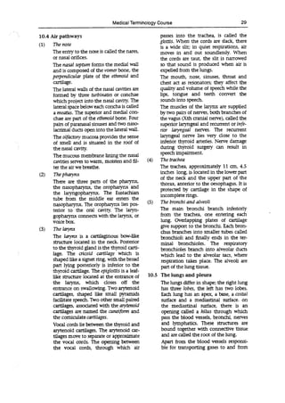 Medical Terminology Course 29
10.4 Air pathways passes into the trachea, is called the
glottis. When the cords are slack, there
(1) The nose is a wide slit; in quiet respirations, air
The entry to the nose is called the nares, moves in and out soundlessly. When
or nasal orifices, the cords are taut, the slit is narrowed
The nasal septum forms the medial wall so that sound is produced when air is
and is composed of the vomer bone, the expelled from the lungs.
perpendicular plate of the ethmoid and The mouth, nose, sinuses, throat and
cartilage, chest act as resonators; they affect the
The lateral walls of the nasal cavities are quality and volume of speech while the
formed by three turbinates or conchae lips, tongue and teeth convert the
which project into the nasal cavity. The sounds into speech.
lateral space below each concha is called The muscles of the larynx are supplied
a meatus. The superior and medial con- by two pairs of nerves, both branches of
chae are part of the ethmoid bone. Four the vagus (Xth cranial nerve), called the
pairs of paranasal sinuses and two naso- superior laryngeal and recurrent or infe-
lacnmal ducts open into the lateral wall. nor laryngeal nerves. The recurrent
The olfactory mucosa provides the sense laryngeal nerve lies very close to the
of smell and is situated in the roof of inferior thyroid arteries. Nerve damage
the nasal cavity, during thyroid surgery can result in
The mucous membrane lining the nasal
speech impairment.
cavities serves to warm, moisten and . (4) The trachea
ter the air we breathe. The trachea, approximately 11 an, 4.5
(2) The pharynx inches long, is located in the lower part
of the neck and the upper part of the
There are three parts of the pharynx, thorax, anterior to the oesophagus. It is
the nasopharynx, the oropharynx and protected by cartilage in the shape of
the laryngopharynx. The Eustachian incomplete rings.
tube from the middle ear enters the
(5) The bronchi and alveoli
nasopharynx. The oropharynx lies pos-
tenor to the oral cavity. The The main bronchi branch inferiorly
gopharynx connects with the larynx, or from the trachea, one entering each
voice box. lung. Overlapping plates of cartilage
(3) The larynx
give support to the bronchi. Each bron-
chus branches into smaller tubes called
The larynx is a cartilaginous bow-like bronchioli and finally ends in the ter-
structure located in the neck. Posterior minai bronchioles. The respiratory
to the thyroid gland is the thyroid Cart- bronchioles branch into alveolar ducts
lage. The cricoid cartilage which 15 which lead to the alveolar sacs, where
shaped like a signet ring, with the broad respiration takes place. The alveoli are
part lying posteriorly is inferior to the part of the lung tissue.
thyroid cartilage. The epiglottis is a leaf-
like structure located at the entrance of 10.5 The lungs and pleura
the larynx, which doses off the The lungs differ in shape; the right lung
entrance on swallowing. Two arytenoid has three lobes, the left has two lobes.
cartilages, shaped like small pyramids Each lung has an apex, a base, a costal
facilitate speech. Two other small paired surface and a mediastinal surface. on
cartilages, associated with the arytenoid the mediastinal surface, there is an
cartilages are named the cuneiform and opening called a hilus through which
the comiculate cartilages, pass the blood vessels, bronchi, nerves
Vocal cords lie between the thyroid and and lymphatics. These structures are
arytenoid cartilages. The arytenoid bound together with connective tissue
Wages move to separate or approximate and are called the root of the lung.
the vocal cords. The opening between Apart from the blood vessels responsi-
the vocal cords, through which air ble for transporting gases to and from
 