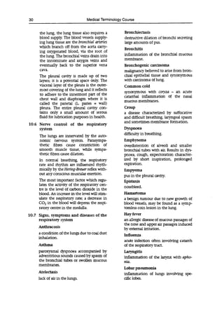 30 Medical Terminology Course
the lung, the lung tissue also requires a Bronchiectasis
blood supply. The blood vessels supply- destructive dilation of bronchi secreting
ing lung tissue are the bronchial arteries large amounts of pus.
which branch off from the aorta carry-
Bronchitis
ing oxygenated blood, via the root of
the lung. The bronchial veins drain into inflammation of the bronchial mucous
the innominate and axygos veins and membrane.
eventually back to the superior vena Bronchogemc carcinoma
cava, malignancy believed to arise from bron-
The pleural cavity is made up of two chiai epithelial tissue and synonymous
layers; it is a potential space only. The with carcinoma of lung.
visceral layer of the pleura is the outer- Common cold
most covering of the lung and it reflects
synonymous with coryza - an acute
to adhere to the innermost part of the catarrhal inflammation of the nasal
chest wall and diaphragm where it is mucous membranes.
called the parietal (L paries = wall)
pleura. The entire pleural cavity con- Croup
tains only a small amount of serous a disease characterized by suffocative
fluid for lubrication purposes in health. and difficult breathing, laryngeal spasm
10.6 Nerve control of the respiratory
and sometimes membrane formation.
system Dyspnoea
The lungs are innervated by the auto-
difficulty in breathing.
nomic nervous system. Parasympa- Emphysema
thetic fibres cause constriction of overdistention of alveoli and smaller
smooth muscle tissue, while sympa- bronchial tubes with air. Results in dys-
thetic fibres cause dilation. pnoea, cough, expectoration character-
In normal breathing, the respiratory ized by short inspiration, prolonged
rate and rhythm are influenced rhyth- expiration.
mically by the Hering-Breuer reflex with- Empyema
out any conscious muscular exertion. pus in the pleural cavity.
The most important factor which regu- Epist xis
lates the activity of the respiratory cen-
nosebleed.
tre is the level of carbon dioxide in the
blood. An increase in the level will stim- Hamartoma
ulate the respiratory rate; a decrease in a benign tumour due to new growth of
in the blood will depress the respi- blood vessels, may be found as a symp-
ratory centre in the medulla. tomless coin lesion in the lung.
10.7 Signs, symptoms and diseases of the Hay fever
respiratory system an allergic disease of mucous passages of
Anthracosis
the nose and upper air passages induced
by external irritation.
a condition of the lungs due to coal dust Influenza
inhalation.
acute infection often involving catarrh
Asthma of the respiratory tract.
paroxysmal dyspnoea accompanied by Laryngitis
adventitious sounds caused by spasm of inflammation of the larynx with apho-
the bronchial tubes or swollen mucous nia.
membranes.
Lobar pneumonia
Atelectasis inflammation of lungs involving spe-
lack of air in the lungs. cific lobes.
 