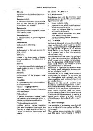 Medical Terminology Course 31
Pleurisy
inflammation of the pleura (synonym -
pleuritis).
Pneumoconiosis
a condition of the lung due to inhala-
tion of dust particles (Gr. pneumon
conis (dust)+ osis (disease)).
Pneumonia
inflammation of the lungs with exudate
into the lung tissue.
Pneumothorax
a collection of air or gas in the pleural
cavity.
Pneumonitis
inflammation of the lung.
Rhinitis
inflammation of the nasal mucosa (GL
rhin = nose).
Siderosis
disease of the lungs caused by inhala-
tion of metallic dust (Gr. sidero = iron or
steel)
Silicosis
a condition caused by the inhalation of
small particles of stone or stone dust (L.
silic = flint).
Sinusitis
inflammation of the accessory nasal
sinuses.
Tonsillitis
(L tonsilla = almond)-inflammation of
the faudal tonsils.
Tracheo-oesophageal fistula
abnormal opening between the trachea
and oesophagus.
Tuberculosis
a specific inflammatory disease caused
by the tubercle bacillus characterized by
caseous granulomatous infiltration.
Wegener's granulomatosis
11. DIGESTIVE SYSTEM
11.1 Introduction
This chapter deals with the alimentary canal
and its associated glands. The function of the
digestive system is to:
- ingest food and fluids;
- secrete enzymes which break large mol-
ecules into simpler units;
- digest or condense food by chemical
and mechanical means;
- absorb soluble substances and water
into the circulatory system;
- reject undigested particles (excretion).
11.2 The mouth
The roof of the mouth is formed by the hard
palate and the soft palate which end in the
uvula, a small soft structure hanging from the
free edge of the soft palate, in the midline
above the root of the tongue. Upon swallow-
ing, it prevents food or fluid from refluxing
into the nasal cavity.
The tongue is a muscular organ. The surface of
the tongue has tiny projections called papillae
which contain nerve endings for taste sensa-
tion. The frenulum is a fold of mucous mem-
brane which attaches the underside of the
tongue to the floor of the mouth.
The mouth is kept moist by secretions from
the salivary glands, the parotid, submandibu-
lar, and sublingual glands.
The fauces are arches on each side where the
mouth meets the pharynx. The two arches are
the glossopalatine arch anteriorly and the
pharyngopalatine arch posteriorly, known as
the tonsillar fauces.
Digestion in the mouth involves both
mechanical and chemical processes. Mastica-
tion is under voluntary control, salivation is
controlled by the autonomic nervous system.
Saliva consists of ptyalin, water, and mucin.
Ptyalin is an enzyme which begins the process
of splitting starch from dextrose to maltose (a
simple sugar). Mucin is a thick secretion
which lubricates the food and helps swallow-
ing.
11.3 The oesophagus
involves bronchi, trachea, nasophar- The oesophagus is a muscular tube about 25
ynx and lung-causing dissolution and an in length, which conveys food and fluid to
necrosis of vessels, alveoli and bronchi, the stomach.
severe pneumonitis, haemoptysis and There are four layers comprising the oesopha-
death. gus. The inner mucosal lining is stratified
 
