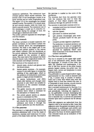32 Medical Terminology Course
squamous epithelium. The submucosal layer
contains glands which secrete lubricant. The
muscle coats of the oesophagus consist of an
inner circular and an outer longitudinal coat.
The upper 1/3 of the oesophagus has striated
skeletal muscle. The middle 1/3 is mixed skele-
tal and smooth muscle, while the lower one
third is smooth muscle. The outermost coat of
the oesophagus is made up of connective tis-
sue. Except during the passage of food, the
oesophagus is flattened and closed.
The cardiac sphincter separates the oesophagus
and the stomach.
11.4 The stomach
The lesser curvature is located superiorly; the
greater curvature, on the inferior surface; the
fundus extends above the oesophagogastric
junction; the body is the largest part of the
stomach and pyloric portion is the narrow
part which connects with the duodenum at
the pyloric sphincter. The mucosal lining has
special glands for the secretion of gastric
juices. The outer wall of the stomach has three
smooth muscle coats, longitudinal (outer), cir-
cular (medial) and oblique (internal).
The functions of the stomach are to:
(1) Absorb water, alcohol and glucose into
the blood stream;
(2) Secrete gastric enzymes - for example;
rennin to clot milk; lipase to initiate the
splitting of fats; pepsinogen, which in
the presence of hydrochloric acid forms
pepsin to begin protein breakdown;
(3) To secrete hydrochloric acid (HC1)
which kills bacteria and changes some
minerals to salts which are suitable for
absorption in the intestine (example,
calcium and iron);
(4) The gastric mucosa also produces the
intrinsic factor which is necessary for
the absorption of vitamin B12;
(5) The pyloric glands secrete an alkaline
mucus to neutralize the HC1.
(6) The strong muscular action of the stom-
ach chums the food into a semi-liquid
substance and forces it through the
pyloric sphincter into the duodenum.
11.5 The pancreas
The pancreas is a large gland lying across the
posterior abdominal wall. It has two types of
secretions, enzymic and hormonal. It is com-
posed of the head, body and tail. The head of
the pancreas is cradled in the curve of the
duodenum.
The exocrine duct from the pancreas joins
with the common bile duct to form the
ampulla of Vatei- which empties into the
duodenum through the sphincter of Oddi.
The exocrine or pancreatic enzymes serve to:
a) neutralize acid from the stomach (water
and alkaline salts);
b) split fats (lipase);
C) split starch to maltose (amylose):
d) split proteins (trypsinogen plus enter-
okinase; produces tiypsin for this pur-
pose);
e) complete protein digestion (peptidase).
The endocrine or internal secretions are
produced by the islets of Langerhans.
The hormones insulin and glucagon are
absorbed by capillaries which carry
these hormones to the blood stream for
systemic circulation.
11.6 The liver and gallbladder
The liver is situated in the upper right quad-
rant of the abdominal cavity, directly under
the diaphragm. It consists of four lobes, the
right, left, quadrate and quadrangular. A fis-
sure of the liver, known as the porta hepatis
permits hepatic arteries, the portai vein, the
hepatic duct, nerves and lymphatics to enter
and leave the liver.
The gallbladder is a pear-shaped hollow organ,
approximately 2.5 cm, 1 inch in diameter and
5 cm, 2 inches long. It consists of fundus,
body and a cystic duct which joins with the
hepatic duct to form the common bile duct. It
is composed of inner mucosa, smooth muscle
and an outer layer of connective tissue.
Bile is secreted continuously by the liver. It is
stored and concentrated in the gallbladder
and periodically, following the ingestion of
fat, the gallbladder contracts discharging bile
into the duodenum to aid fat digestion. Bile
acts to emulsify fats, to activate the pancreatic
enzyme lipase and to promote the fat absorp-
tion.
Some bile pigments are reabsorbed from the
digestive tract to be recycled as bile. Some bile
pigments enter the general circulation and are
transformed to urobilinogen and urobilin and
are subsequently excreted in the urine. Sterco-.
bun gives the faeces its brown pigmentation.
Clay coloured stools are an indication of bil-
iary obstruction.
 