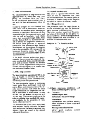 Medical Terminology Course 33
11.7 The small intestine
The small intestine is a long muscular tube
approximately 6 m, twenty feet long, com-
prising the duodenum 25-30 an, 10-12
inches, the jejunum, approximately 2.4 m, 8
feet, and the ileum approximately 3.6 m, 12
feet.
Four layers comprise the small intestine. The
outer serous coat of peritoneum is a delicate
membrane, the mesentery which suspends the
intestines to the posterior abdominal wall. The
mesentery carries the mesenteric arteries and
veins as well as lymphatic vessels which
empty into mesenteric lymph nodes, then
into the thoracic duct. The muscular coat con-
sists of circular and longitudinal smooth mus-
des which cause peristalsis by segmental
contraction. The submucous layer contains
blood vessels and fibrous tissue. The mucous
coat is characterized by villi which provide an
enormous absorptive surface. The crypts of
Lieberkuhn secrete an alkaline enzyme known
as succus entericus.
In the small intestine, amino acids, sugars,
minerals, glycerol, some fatty adds and vita-
mins are absorbed. Glycerides and some fatty
adds and fat-soluble vitamins are absorbed
into the lacteals. Digestion and absorption of
food are usually complete by the time the resi-
due reaches the ileocaecal valve.
11.8 The large intestine
The large intestine is approximately 1.8 m, six
feet, in length. It comprises the caecum,
appendix, ascending colon, transverse colon,
descending colon and sigmoid colon.
The outer serous coat consists of peritoneum
which carnes blood and lymph vessels and
nerves. There are two muscular coats. The cir-
cular limer muscular coat covers the entire
length of the colon; the longitudinal coat con-
sists of three bands of muscle tissue. The sub-
mucous coat lies between the muscular and
mucous layer. The mucous membrane of the
colon is epithelial tissue supplied with numer-
ous capillaries for the absorption of water.
Goblet cells secrete mucus.
The main function of the colon is to absorb
water and salts thereby conserving the body's
fluids and drying the faeces to a normal con-
sistency. Faeces are stored in the sigmoid
colon until defecation.
11.9 The rectum and anus
The rectum is a pouch with transverse folds
while the anus has longitudinal folds. There
are two anal sphincters, the internal sphincter
consisting of smooth muscle, while the exter-
nal sphincter consists of voluntary muscle.
11.10 The peritoneum
The peritoneum covers the viscera, known as
visceral peritoneum, and lines the abdominal
cavity known as parietal peritoneum.
The greater omentum hangs from the greater
curvature of the stomach like an apron. The
lesser omentum is a double fold of peritoneum
which connects the lesser curvature of the
stomach to the surface of the liver.
Diagram 14. The digestive system
Mouth Salivary glands
Tongue ge. Pharynx
Liver ILOesohagus
- Fundii
nis
Gallbladder
J Stomach
Duodenum
Common bile ducL-
Transverse colon
Descending
Ascending colon Desce
on
Ileum ::~
(M)~ ~
colon
Rectum
11.11 Signs, symptoms, conditions and
diseases of the digestive system
(1) Oral cavity:
Herpes simplex fever
blisters in the skin about the lips.
Leukoplakia
hyperkeratosis with epithelial atrophy,
found on mucosa of gums, tongue and
inner cheek
Mucoepidermoid carcinoma
salivary gland neoplasm, contains
masses of mucus.
 