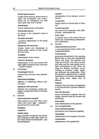 34 Medical Terminology Course
Parotid gland tumour
usually mixed tumours, dense masses of
small cells interspersed with mucus,
which can be cartilaginous and later
may calcify. May recur or spread.
Periodontitis
chronic inflammation of the gums.
Peritonsifiar abscess
an abscess in the connective tissue of
the tonsil.
Pyorrhea alveolaris
a purulent inflammation of the dental
periosteum.
Squamous cell carcinoma
invades locally and metastasizes to
lymph nodes, common in lips, tongue
and oral cavity.
Tonsillitis
inflammation of the tonsil(s).
Vincent's stomatitis
inflammation of the oral mucosa with
large ragged superficial ulcers (synonym
- Vincent's angina).
(2) Oesophagus:
Oesophageal varices
varicose veins that may cause haemate-
mesis.
Functional dysphagia
difficulty in swallowing without obvi-
ous cause.
Squamous cell carcinoma
obstructs the oesophagus causing dys-
phagia. Local growth involves the medi-
astinum.
(3) Stomach:
Adenocarcinoma stomach
often presents as an ulcer with a hard,
rolled, firm white edge - infiltrates -
may involve the muscle wall.
Dyspepsia
indigestion.
Gastric polyp
large projection overgrown with epithe-
lium arranged around stalk which car-
ries blood vessels and lymphatics - may
be premalignant.
Gastritis
inflammation of the stomach, acute or
chronic.
Leiomyoma
benign tumour of muscle layer of stom-
ach.
Leiomyosarcoma
may arise from leiomyoma, well differ-
entiated - metastasizes late.
Pectic ulcer
a localized ulcer of the visceral mucosa
which may cause bleeding (haemateme-
sis) or perforation.
(4) Pancreas:
Adenocarcinoma pancreas
a mucus-producing tumour often with
recognizable glands.
Cystic fibrosis
generalized abnormality of the secreting
glands such as those that manufacture
mucus and sweat. The pancreas and
lungs are involved. The mucus is thick
and sticky and the sweat glands have a
high concentration of salt. When the
lungs are affected, bronchitis occurs,
resulting in persistent cough, wheez-
ing, dyspnoea, and emphysema. When
the pancreas is affected there is marked
disturbance of the bowel, and glandular
cells lining other organs may be
affected.
Diabetes
a disease where the islets of Langerhans
in the pancreas fail to produce sufficient
insulin.
Islet cell adenoma
causes oversecretion of gastrin. Most are
benign, however some are invasive and
metastasize.
Pancreatitis
acute inflammation of the pancreas.
(5) Liver and gallbladder:
Acute catarrhal jaundice
synonymous with infectious hepatitis.
Cholangitis
inflammation of the common bile duct.
Cholecystitis
inflammation of the gallbladder.
 