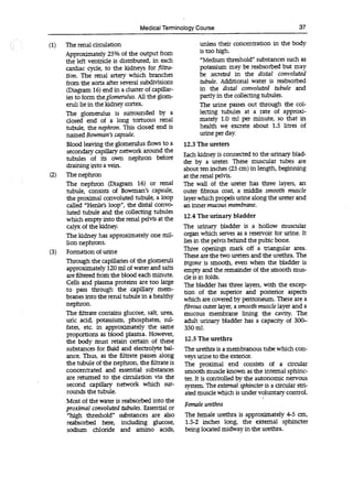 Medical Terminology Course 37
(1) The renal circulation
Approximately 25% of the output from
the left ventricle is distributed, in each
cardiac cycle, to the kidneys for filtra-
don. The renal artery which branches
from the aorta after several subdivisions
(Diagram 16) end in a cluster of capillar-
ies to form theglomerulus. All the glom-
eruli lie in the kidney cortex.
The glomerulus is surrounded by a
dosed end of a long tortuous renal
tubule, the nephron. This dosed end is
named Bowman's capsule.
Blood leaving the glomerulus flows to a
secondary capillary network around the
tubules of its own nephron before
draining into a vein.
(2) The nephron
The nephron (Diagram 16) or renal
tubule, consists of Bowman's capsule,
the proximal convoluted tubule, a loop
called "Henle's loop", the distal convo-
luted tubule and the collecting tubules
which empty into the renal pelvis at the
calyx of the kidney.
The kidney has approximately one mil-
lion nephrons.
(3) Formation of urine
Through the capillaries of the glomeruli
approximately 120 ml of water and salts
are filtered from the blood each minute.
Cells and plasma proteins are too large
to pass through the capillary mem-
branes into the renal tubule in a healthy
nephron.
The filtrate contains glucose, salt, urea,
uric acid, potassium, phosphates, sul-
fates, etc. in approximately the same
proportions as blood plasma. However,
the body must retain certain of these
substances for fluid and electrolyte bal-
ance. Thus, as the filtrate passes along
the tubule of the nephron, the filtrate is
concentrated and essential substances
are returned to the circulation via the
second capillary network which sur-
rounds the tubule.
Most of the water is reabsorbed into the
proximal convoluted tubules. Essential or
"high threshold" substances are also
reabsorbed here, including glucose,
sodium chloride and amino acids,
unless their concentration in the body
is too high.
"Medium threshold" substances such as
potassium may be reabsorbed but may
be secreted in the distal convoluted
tubule. Additional water is reabsorbed
in the distal convoluted tubule and
partly in the collecting tubules.
The urine passes out through the col-
lecting tubules at a rate of approxi-
mately 1.0 ml per minute, so that in
health we excrete about 1.5 litres of
urine per day.
12.3 The ureters
Each kidney is connected to the urinary blad-
der by a ureter. These muscular tubes are
about ten inches (25 cm) in length, beginning
at the renal pelvis.
The wall of the ureter has three layers, an
outer fibrous coat, a middle smooth muscle
layer which propels urine along the ureter and
an inner mucous membrane.
12.4 The urinary bladder
The urinary bladder is a hollow muscular
organ which serves as a reservoir for urine. It
lies in the pelvis behind the pubic bone.
Three openings mark off a triangular area.
These are the two ureters and the urethra. The
trigone is smooth, even when the bladder is
empty and the remainder of the smooth mus-
cle is in folds.
The bladder has three layers, with the excep-
tion of the superior and posterior aspects
which are covered by peritoneum. These are a
fibrous outer layer, a smooth muscle layer and a
mucous membrane lining the cavity. The
adult urinary bladder has a capacity of 300-
350 ml.
12.5 The urethra
The urethra is a membranous tube which con-
veys urine to the exterior.
The proximal end consists of a circular
smooth muscle known as the internal sphinc-
ter. It is controlled by the autonomic nervous
system. The external sphincter is a circular stri-
ated muscle which is under voluntary control.
Female urethra
The female urethra is approximately 4-5 an,
1.5-2 inches long, the external sphincter
being located midway in the urethra.
 
