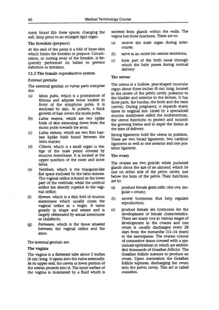 40 Medical Terminology Course
ment blood fills these spaces, changing the
soft, limp penis to an enlarged rigid organ.
The foreskin (prepuce)
At the end of the penis is a fold of loose skin
which forms the foreskin or prepuce. Circum-
cision, or cutting away of the foreskin, is fre-
quently performed on babies to prevent
infection or irritation.
13.3 The female reproductive system
External genitalia
The external genitals or vulvar parts comprise
the:
(a) Mons pubis, which is a prominence of
fibrous and adipose tissue located in
front of the symphysis pubis. It is
enclosed by skin. At puberty, a thick
growth of hair covers the mons pubis.
(b) Labia majora, which are two liplike
folds of skin extending down from the
mons pubis towards the anus;
(c) Labia minora, which are two thin hair-
less liplike folds found between the
labia majora;
(d) Clitoris, which is a small organ (a ves-
tige of the male penis) covered by
mucous membrane. It is located at the
upper junction of the outer and inner
labia;
(e) Vestibule, which is the triangular-like
flat space enclosed by the labia minora.
The vaginal orifice is found in the lower
part of the vestibule, while the urethral
orifice lies directly superior to the vagi-
nal orifice;
(f) Hymen, which is a thin fold of mucous
membrane which usually closes the
vaginal orifice in a virgin. It varies
greatly in shape and extent and is
largely obliterated by sexual intercourse
or childbirth;
(g) Perineum, which is the tissue situated
between the vaginal orifice and the
anus.
The internal genitals are:
The vagina
The vagina is a flattened tube about 3 inches
(8 cm) long. It opens into the vulva externally.
At its upper end, the cervix or lower portion of
the uterus projects into it. The inner surface of
the vagina is moistened by a fluid which is
secreted from glands within the walls. The
vagina has three functions. These are to:
(a) receive the male organ during inter-
course;
(b) serve as an outlet for uterine secretions;
(c) form part of the birth canal through
which the baby passes during normal
delivery
The uterus
The uterus is a hollow, pear-shaped muscular
organ about three inches (8 cm) long, located
in the centre of the pelvic cavity, posterior to
the bladder and anterior to the rectum. It has
three parts, the fundus, the body and the neck
(cervix). During pregnancy, it expands many
times its original size. Lined by a specialized
mucous membrane called the endometrium,
the uterus functions to protect and nourish
the growing foetus and to expel the foetus at
the time of delivery.
Strong ligaments hold the uterus in position.
These are two broad ligaments, two cardinal
ligaments as well as one anterior and one pos-
terior ligament.
The ovary
The ovaries are two greyish white puckered
glands about the size of an almond, which lie
one on either side of the pelvic cavity, just
below the brim of the pelvis. Their functions
are to:
(a) produce female germ cells: (the ova, sin-
gular = ovum);
(b) secrete hormones that help regulate
reproduction;
(c) produce female sex hormones for the
development of female characteristics.
There are many ova in various stages of
development in the ovaries and one
ovum is usually discharged every 28
days from the menarche (11-14 years)
to the menopause. The ovaries consist
of connective tissue covered with a spe-
cialized epithelium in which are embed-
ded thousands of Graafian follicles. The
Graafian follicle matures to produce an
ovum. Upon maturation the Graafian
follicle ruptures, discharging the ovum
into the pelvic cavity. This act is called
ovulation.
 
