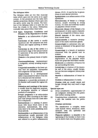 Medical Terminology Course 41
The fallopian tubes
The fallopian tubes are two thin muscular
tubes which open into the uterus at its upper
corners. At the proximal end, the tubes have
hairlike projections (fimbria) which open into
the pelvic cavity near the ovaries. The func-
tion of the fallopian tubes is to carry the ova
from the ovaries to the uterus. Fertilization
normally takes place within these tubes.
13.4 Signs, Symptoms, Conditions and
Diseases of the Reproductive System
Balanitis is an inflammation of glans
penis.
Carcinoma of the cervix is usually
squamous cell. The symptoms are leuk-
orrhoea and vaginal spotting or bleed-
ing.
Carcinoma in situ of the cervix is a
pre-invasive stage of the natural history
of carcinoma of the cervix detected by
the pap smear.
Chancre is the primary lesion of syphi-
lis.
Chorionepithelioma (endometrium)
is malignant, actively invading tropho-
blasts.
Congenital anomalies in the lower uri-
nary tract are epispadias, hypospadias
and congenital vulvular stricture.
Cryptorchism is a developmental
defect characterized by failure of the tes-
tis to descend into the scrotum.
Cystocele is a pouch-like protrusion of
the bladder wall towards the vaginal ori-
fice.
Dilatation and curettage of the uterus
is usually done for diagnostic purposes,
or incomplete abortion or retained
products of conception.
Ectopic pregnancy is an extra-uterine
pregnancy, often occurring in the Fallo-
pian tube (ectopic from the Greek ekto-
pos or displaced).
Endometriosis is a seeding of perito-
neum with tissue which more or less
resembles endometrium, the symp-
toms tend to be cyclic paralleling men-
strual periods.
Endometritis is an inflammation of the
endometrium usually associated with
inflammation of the Fallopian tubes
and referred to as pelvic inflammatory
disease, (P.I.D.). It may be due to gonor-
rhoea or post abortal infection.
Epididymitis is an inflammation of the
epididynïis.
Fibroadenoma of breast is a benign
tumour, usually occurring in young
women. it is firm and relatively mobile
on palpation (breast mouse).
Fibrocystic disease of the breast is the
development of cystic spaces character-
ized by an overgrowth of fibrous tissue.
Fibroid tumours of the uterus arise
from muscle tissue.
Gynaecomastia is excessive develop-
ment of the (male) mammary glands.
Gynaecologist is a physician who spe-
cializes in treatment of the genital tract
in women.
Gynaecology is a branch of medicine
concerned with the genital tact in
women.
Hydatidiform mole is a hydropic
degeneration of the placenta which
turns into grape-like fluid filled vesicles.
Hydrocele is a collection of fluid in the
sac surrounding the testis.
Leiomyoma is a tumour of the muscu-
lar wall of the uterus, usually benign,
but can become malignant (leiomyosar-
coma).
Mastitis is inflammation of breast fis-
sue.
Orchitis is inflammation of a testis.
Ovarian cysts are usually simple and
benign (though they may reach a large
size).
Special types are:
(a) Serous c-
ystadenoma - approximately 1/3
are malignant, seeding onto the perito-
neal surface causing ascites.
(b) Pseudomucinous cystadenoma - secretes
a jelly like material into the perito-
neum.
Ovarian carcinoma
The dassification is complex, terms
used include serous, mucinous, endo-
metrioid, dear cell, epithelial and
undifferentiated.
Phimosis (phimos = a muzzle) is the
tightening of the foreskin so that it can-
not be drawn back over the glans penis.
 