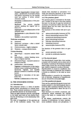 42 Medical Terminology Course
Prostatic hypertrophy is benign hyper-
plasia -proliferation of prostatic stoma
and glands encroaches on the bladder
neck and urethra. If severe, urinary
retention results.
Prostatitis is inflammation of the pros-
tate gland.
Rectocele. The rectum pouches
upward, pushing the vaginal wall in
front of it.
Salpingitis is acute inflammation of the
fallopian tubes.
Spermatocele is cystic dilatation of epi-
didymis.
Sterility is the inability to procreate.
Testicular neoplasms
(a) Seminoma
(b)
already been described in sub-section 11.5,
while the endocrine functions of the ovaries
and testis were described in section 13.
14.2 The pituitary gland
The pituitary gland is controlled by the thala-
mus. Located at the base of the brain behind
the eyes, it is the size of a pea but controls all
secretions of hormones within the body. The
pituitary gland has two lobes. Each lobe has
definite functions.
The functions of the anterior lobe are to pro-
duce:
(a) adrenocorticotrophic hormone (ACTH)
(b) thyroid stimulating hormone MH)
(c) parathyroid stimulating hormone
(d) gonad stimulating hormones
(e) follicular stimulating hormones
Embryonal carcinoma - often a mixed (f) luteinizing hormone
lesion, spreads early. (g) somatotrophic hormone (STH)
(c) Choriocarcinoma -highly malignant.
(d) Teratoma -contains diverse tissues.
Uterine bleeding
(a) Menorrhagia .- excessive uterine bleed-
ing.
(b) Metrorrhagia - uterine bleeding occur-
ring at irregular intervals.
(c) MenometTorrhagia -excessive menses at
irregular intervals.
(d) Amenorrhoea -lack of menses
Vaginitis is inflammation of the vagina.
General causes include gonorrhoea, Tri-
chomonas vaginalis, and Candida
albicans (common in diabetes and preg-
nancy).
Varicocele is varicosities of the sper-
matic vein.
Vulvitis is inflammation of the vulva.
14. THE ENDOCRINE SYSTEM
14.1 Introduction
The endocrine system is a series of ductless
glands which manufacture an internal secre-
tion. These internal secretions (or hormones)
are absorbed directly by the blood stream.
There are eight important glands or groupings
in the body, each with its own distinct func-
tion but all bearing an inter-relationship with
each other.
The islets of Langerhans of the pancreas are
part of the endocrine system. They have
The function of the posterior lobe is to pro-
duce:
(a) pitocin (pituitrin) and also
(b) provide an antidiuretic function
4.3 The thyroid gland
The thyroid gland, shaped like a bow necktie,
is located over the larynx and on either side of
the trachea. It produces the hormone thyroxin
which helps control the rate of body metabo-
lism. Iodine is required to produce thyroxin.
Hypothyroidism is caused by insufficient thy-
roxin in the body. In childhood, the condition
is known as cretinism; in the adult as myxe-
dema.
Hyperthyroidism is caused by the overproduc-
tion of thyroxin. Symptoms of hyperthyroid-
ism are overactivity and underweight.
14.4 The parathyroid glands
There are four parathyroid glands located inti-
mately posterior to the thyroid gland; there is,
however, little correlation between their func-
tions. Each parathyroid is about the size of a
grain of rice.
Their function is to secrete a hormone, par-
athormone, which maintains the calcium
level in the body at a normal level of 9-11
mg%.
In the kidney, parathormone controls the
excretion of phosphorus. In bone, parathor-
mone mobilizes calcium and phosphorus. It
 